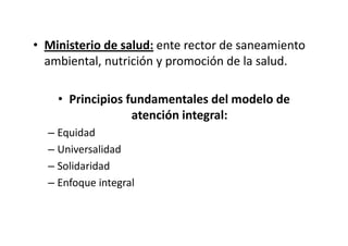 • Ministerio de salud: ente rector de saneamiento
  ambiental, nutrición y promoción de la salud.

    • Principios fundamentales del modelo de
                  atención integral:
  – Equidad
  – Universalidad
  – Solidaridad
  – Enfoque integral
 