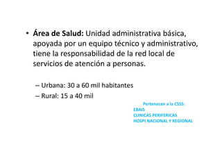 • Área de Salud: Unidad administrativa básica,
  apoyada por un equipo técnico y administrativo,
  tiene la responsabilidad de la red local de
  servicios de atención a personas.

  – Urbana: 30 a 60 mil habitantes
  – Rural: 15 a 40 mil
                                          Pertenecen a la CSSS:
                                     EBAIS
                                     CLINICAS PERIFERICAS
                                     HOSPI NACIONAL Y REGIONAL
 