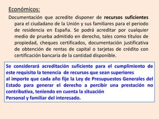 Económicos:
 Documentación que acredite disponer de recursos suficientes
   para el ciudadano de la Unión y sus familiares para el periodo
   de residencia en España. Se podrá acreditar por cualquier
   medio de prueba admitido en derecho, tales como títulos de
   propiedad, cheques certificados, documentación justificativa
   de obtención de rentas de capital o tarjetas de crédito con
   certificación bancaria de la cantidad disponible.

Se considerará acreditación suficiente para el cumplimiento de
este requisito la tenencia de recursos que sean superiores
al importe que cada año fije la Ley de Presupuestos Generales del
Estado para generar el derecho a percibir una prestación no
contributiva, teniendo en cuenta la situación
Personal y familiar del interesado.
 