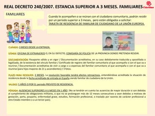 REAL DECRETO 240/2007. ESTANCIA SUPERIOR A 3 MESES. FAMILIARES
FAMILIARES
                                        Cuando le acompañen o se reúnan con el ciudadano comunitario, podrán residir
                                        por un periodo superior a 3 meses, pero están obligados a solicitar:
                                        TARJETA DE RESIDENCIA DE FAMILIAR DE CIUDADANO DE LA UNIÓN EUROPEA.




 CUÁNDO: 3 MESES DESDE LA ENTRADA.

 DÓNDE: OFICINA DE EXTRANJEROS O, EN SU DEFECTO, COMISARÍA DE POLICÍA DE LA PROVINCIA DONDE PRETENDA RESIDIR.

 DOCUMENTACIÓN: Pasaporte válido y en vigor / Documentación acreditativa, en su caso debidamente traducida y apostillada o
 legalizada, de la existencia del vínculo familiar / Certificado de registro del familiar comunitario al que acompaña o con el que va a
 reunirse / Documentación acreditativa de vivir a cargo o a expensas del familiar comunitario al que acompaña o con el que va a
 reunirse (para hijos mayores de 21 y ascendientes) / 3 fotos.

 PLAZO PARA RESOLVER: 3 MESES. La resolución favorable tendrá efectos retroactivos, entendiéndose acreditada la situación de
 residencia desde la fecha acreditada de entrada en España siendo familiar de ciudadano de la Unión.

 VALIDEZ: 5 AÑOS O POR EL periodo PREVISTO DE RESIDENCIA.

 PÉRDIDA: AUSENCIAS SUPERIORES A 6 MESES EN 1 AÑO. (No se tendrán en cuenta las ausencias de mayor duración si son debidas
 al cumplimiento de obligaciones militares, o que no se prolonguen más de 12 meses consecutivos y sean debidas a motivos de
 gestación, parto, posparto, enfermedad grave, estudios, formación profesional, o traslado por razones de carácter profesional a
 otro Estado miembro o a un tercer país).



                                                                   11
 