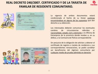 REAL DECRETO 240/2007. CERTIFICADO Y DE LA TARJETA DE
        FAMILAR DE RESIDENTE COMUNITARIO.

                                La vigencia de ambos documentos estará
                                condicionada al hecho de su titular continúe
                                encontrándose en alguno de los supuestos que dan
                                derecho a su obtención.

                                Los interesados deberán comunicar los eventuales
                                cambios       de   circunstancias      referidos     a:
                                nacionalidad, estado civil o domicilio a la Oficina de
                                Extranjeros de la provincia donde residan o, en su
                                defeco, a la Comisaría de Policía correspondiente

                                Sin perjuicio de la obligación de solicitar y obtener el
                                certificado de registro o tarjeta de residencia y sus
                                correspondientes renovaciones, se podrá acreditar
                                ser beneficiarios del régimen comunitario por
                                cualquier medio de prueba admitido en derecho.




                           12
 