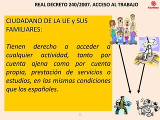 REAL DECRETO 240/2007. ACCESO AL TRABAJO


CIUDADANO DE LA UE y SUS
FAMILIARES:

Tienen derecho a acceder a
cualquier actividad, tanto por
cuenta ajena como por cuenta
propia, prestación de servicios o
estudios, en las mismas condiciones
que los españoles.


                         13
 