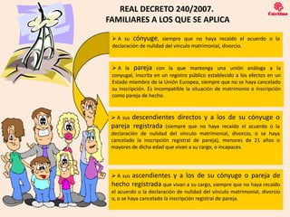 REAL DECRETO 240/2007.
FAMILIARES A LOS QUE SE APLICA

  A su cónyuge, siempre que no haya recaído el acuerdo o la
 declaración de nulidad del vínculo matrimonial, divorcio.


  A la pareja con la que mantenga una unión análoga a la
 conyugal, inscrita en un registro público establecido a los efectos en un
 Estado miembro de la Unión Europea, siempre que no se haya cancelado
 su inscripción. Es incompatible la situación de matrimonio e inscripción
 como pareja de hecho.


  A susdescendientes directos y a los de su cónyuge o
 pareja registrada (siempre que no haya recaído el acuerdo o la
 declaración de nulidad del vínculo matrimonial, divorcio, o se haya
 cancelado la inscripción registral de pareja), menores de 21 años o
 mayores de dicha edad que vivan a su cargo, o incapaces.




       ascendientes y a los de su cónyuge o pareja de
  A sus
 hecho registrada que vivan a su cargo, siempre que no haya recaído
 el acuerdo o la declaración de nulidad del vínculo matrimonial, divorcio
 o, o se haya cancelado la inscripción registral de pareja.
              4
 