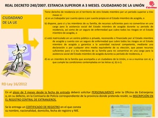 REAL DECRETO 240/2007. ESTANCIA SUPERIOR A 3 MESES. CIUDADANO DE LA UNIÓN
                                 Tiene derecho de residencia en el territorio de otro Estado miembro por un periodo superior a tres
                                        meses si:
CIUDADANO                        a) es un trabajador por cuenta ajena o por cuenta propia en el Estado miembro de acogida, o
DE LA UE                         b) dispone, para sí y los miembros de su familia, de recursos suficientes para no convertirse en una
                                        carga para la asistencia social del Estado miembro de acogida durante su periodo de
                                        residencia, así como de un seguro de enfermedad que cubra todos los riesgos en el Estado
                                        miembro de acogida, o

                                 c) está matriculado en un centro público o privado, reconocido o financiado por el Estado miembro
                                         de acogida y cuenta con un seguro de enfermedad que cubre todos los riesgos en el Estado
                                         miembro de acogida y garantiza a la autoridad nacional competente, mediante una
                                         declaración o por cualquier otro medio equivalente de su elección, que posee recursos
                                         suficientes para sí y los miembros de su familia para no convertirse en una carga para la
                                         asistencia social del Estado miembro de acogida durante su período de residencia, o

                                 d) es un miembro de la familia que acompaña a un ciudadano de la Unión, o va a reunirse con el, y
                                        que cumple las condiciones contempladas en las letras a), b) o c).




RD Ley 16/2012

  En el plazo de 3 meses desde la fecha de entrada deberá solicitar PERSONALMENTE ante la Oficina de Extranjeros
  o, en su defecto, en la Comisaría de Policía correspondiente de la provincia donde pretenda residir, su INSCRIPCIÓN EN
  EL REGISTRO CENTRAL DE EXTRANJEROS.

  Se le entrega un CERTIFICADO DE REGISTRO en el que consta
  su nombre, nacionalidad, domicilio, fecha de registro y NIE.
                                                                8
 
