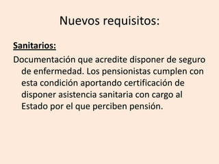 Nuevos requisitos:
Sanitarios:
Documentación que acredite disponer de seguro
  de enfermedad. Los pensionistas cumplen con
  esta condición aportando certificación de
  disponer asistencia sanitaria con cargo al
  Estado por el que perciben pensión.
 