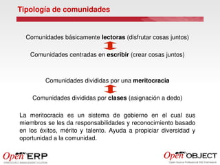 Tipología de comunidades


  Comunidades básicamente lectoras (disfrutar cosas juntos)

    Comunidades centradas en escribir (crear cosas juntos)



          Comunidades divididas por una meritocracia

     Comunidades divididas por clases (asignación a dedo)

La  meritocracia  es  un  sistema  de  gobierno  en  el  cual  sus 
miembros se les da responsabilidades y reconocimiento basado 
en  los  éxitos,  mérito  y  talento.  Ayuda  a  propiciar  diversidad  y 
oportunidad a la comunidad.
 