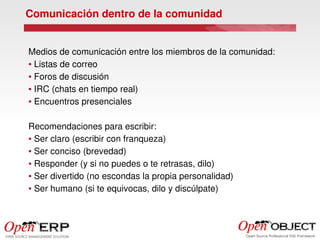 Comunicación dentro de la comunidad


Medios de comunicación entre los miembros de la comunidad:
● Listas de correo


● Foros de discusión


● IRC (chats en tiempo real)


● Encuentros presenciales




Recomendaciones para escribir:
● Ser claro (escribir con franqueza)


● Ser conciso (brevedad)


● Responder (y si no puedes o te retrasas, dilo)


● Ser divertido (no escondas la propia personalidad)


● Ser humano (si te equivocas, dilo y discúlpate)
 