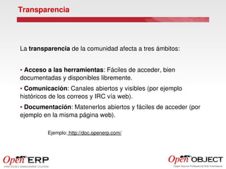 Transparencia




La transparencia de la comunidad afecta a tres ámbitos:


● Acceso a las herramientas: Fáciles de acceder, bien 
documentadas y disponibles libremente.
● Comunicación: Canales abiertos y visibles (por ejemplo 
históricos de los correos y IRC vía web).
● Documentación: Matenerlos abiertos y fáciles de acceder (por 
ejemplo en la misma página web).

                Ejemplo: http://doc.openerp.com/
 