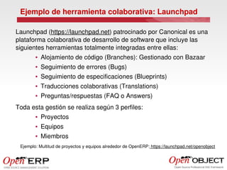 Ejemplo de herramienta colaborativa: Launchpad

Launchpad (https://launchpad.net) patrocinado por Canonical es una 
plataforma colaborativa de desarrollo de software que incluye las 
siguientes herramientas totalmente integradas entre ellas:
        ●   Alojamiento de código (Branches): Gestionado con Bazaar
        ●   Seguimiento de errores (Bugs)
        ●   Seguimiento de especificaciones (Blueprints)
        ●   Traducciones colaborativas (Translations)
        ●   Preguntas/respuestas (FAQ o Answers)
Toda esta gestión se realiza según 3 perfiles:
        ●   Proyectos
        ●   Equipos
        ●   Miembros
 Ejemplo: Multitud de proyectos y equipos alrededor de OpenERP: https://launchpad.net/openobject
 