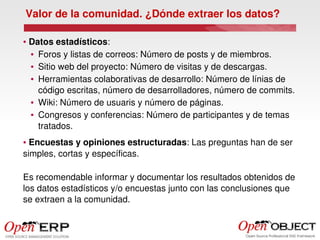 Valor de la comunidad. ¿Dónde extraer los datos?

●    Datos estadísticos:
     ● Foros y listas de correos: Número de posts y de miembros.


     ● Sitio web del proyecto: Número de visitas y de descargas.


     ● Herramientas colaborativas de desarrollo: Número de línias de 


       código escritas, número de desarrolladores, número de commits.
     ● Wiki: Número de usuaris y número de páginas.


     ● Congresos y conferencias: Número de participantes y de temas 


       tratados. 
● Encuestas y opiniones estructuradas: Las preguntas han de ser 
simples, cortas y específicas.

Es recomendable informar y documentar los resultados obtenidos de 
los datos estadísticos y/o encuestas junto con las conclusiones que 
se extraen a la comunidad.
 