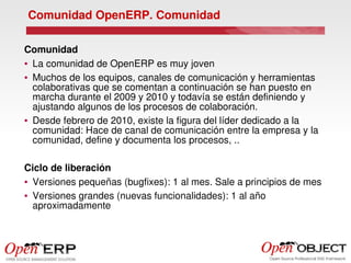 Comunidad OpenERP. Comunidad

Comunidad
● La comunidad de OpenERP es muy joven


● Muchos de los equipos, canales de comunicación y herramientas 

  colaborativas que se comentan a continuación se han puesto en 
  marcha durante el 2009 y 2010 y todavía se están definiendo y 
  ajustando algunos de los procesos de colaboración.
● Desde febrero de 2010, existe la figura del líder dedicado a la 

  comunidad: Hace de canal de comunicación entre la empresa y la 
  comunidad, define y documenta los procesos, ..

Ciclo de liberación
● Versiones pequeñas (bugfixes): 1 al mes. Sale a principios de mes


● Versiones grandes (nuevas funcionalidades): 1 al año 

  aproximadamente
 
