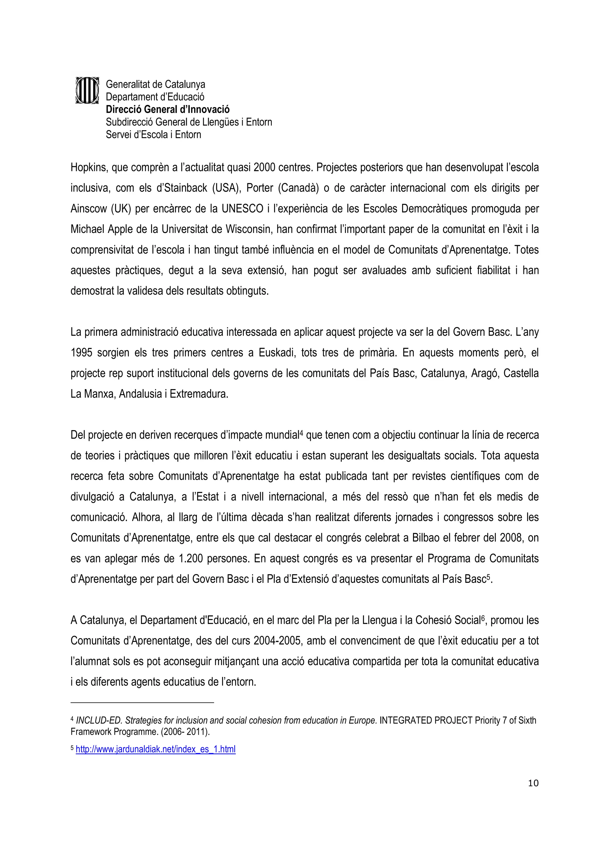 Generalitat de Catalunya
            Departament d’Educació
            Direcció General d’Innovació
            Subdirecció General de Llengües i Entorn
            Servei d’Escola i Entorn


Hopkins, que comprèn a l’actualitat quasi 2000 centres. Projectes posteriors que han desenvolupat l’escola
inclusiva, com els d’Stainback (USA), Porter (Canadà) o de caràcter internacional com els dirigits per
Ainscow (UK) per encàrrec de la UNESCO i l’experiència de les Escoles Democràtiques promoguda per
Michael Apple de la Universitat de Wisconsin, han confirmat l’important paper de la comunitat en l’èxit i la
comprensivitat de l’escola i han tingut també influència en el model de Comunitats d’Aprenentatge. Totes
aquestes pràctiques, degut a la seva extensió, han pogut ser avaluades amb suficient fiabilitat i han
demostrat la validesa dels resultats obtinguts.


La primera administració educativa interessada en aplicar aquest projecte va ser la del Govern Basc. L’any
1995 sorgien els tres primers centres a Euskadi, tots tres de primària. En aquests moments però, el
projecte rep suport institucional dels governs de les comunitats del País Basc, Catalunya, Aragó, Castella
La Manxa, Andalusia i Extremadura.


Del projecte en deriven recerques d’impacte mundial4 que tenen com a objectiu continuar la línia de recerca
de teories i pràctiques que milloren l’èxit educatiu i estan superant les desigualtats socials. Tota aquesta
recerca feta sobre Comunitats d’Aprenentatge ha estat publicada tant per revistes científiques com de
divulgació a Catalunya, a l’Estat i a nivell internacional, a més del ressò que n’han fet els medis de
comunicació. Alhora, al llarg de l’última dècada s’han realitzat diferents jornades i congressos sobre les
Comunitats d’Aprenentatge, entre els que cal destacar el congrés celebrat a Bilbao el febrer del 2008, on
es van aplegar més de 1.200 persones. En aquest congrés es va presentar el Programa de Comunitats
d’Aprenentatge per part del Govern Basc i el Pla d’Extensió d’aquestes comunitats al País Basc5.


A Catalunya, el Departament d'Educació, en el marc del Pla per la Llengua i la Cohesió Social6, promou les
Comunitats d’Aprenentatge, des del curs 2004-2005, amb el convenciment de que l’èxit educatiu per a tot
l’alumnat sols es pot aconseguir mitjançant una acció educativa compartida per tota la comunitat educativa
i els diferents agents educatius de l’entorn.

4 INCLUD-ED. Strategies for inclusion and social cohesion from education in Europe. INTEGRATED PROJECT Priority 7 of Sixth

Framework Programme. (2006- 2011).
5   http://www.jardunaldiak.net/index_es_1.html


                                                                                                                       10
 