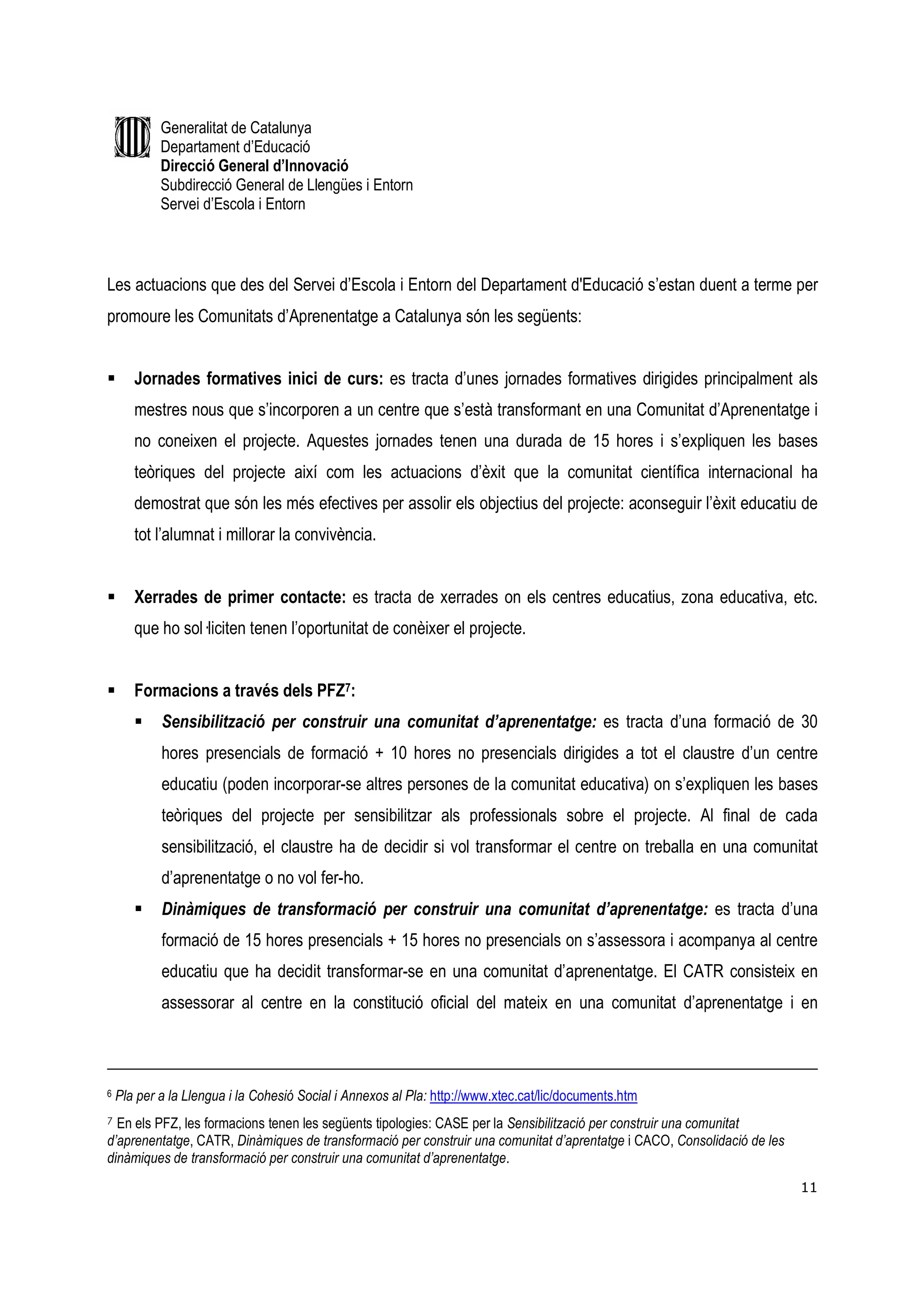 Generalitat de Catalunya
            Departament d’Educació
            Direcció General d’Innovació
            Subdirecció General de Llengües i Entorn
            Servei d’Escola i Entorn



Les actuacions que des del Servei d’Escola i Entorn del Departament d'Educació s’estan duent a terme per
promoure les Comunitats d’Aprenentatge a Catalunya són les següents:


       Jornades formatives inici de curs: es tracta d’unes jornades formatives dirigides principalment als
       mestres nous que s’incorporen a un centre que s’està transformant en una Comunitat d’Aprenentatge i
       no coneixen el projecte. Aquestes jornades tenen una durada de 15 hores i s’expliquen les bases
       teòriques del projecte així com les actuacions d’èxit que la comunitat científica internacional ha
       demostrat que són les més efectives per assolir els objectius del projecte: aconseguir l’èxit educatiu de
       tot l’alumnat i millorar la convivència.


       Xerrades de primer contacte: es tracta de xerrades on els centres educatius, zona educativa, etc.
       que ho sol—liciten tenen l’oportunitat de conèixer el projecte.


       Formacions a través dels PFZ7:
            Sensibilització per construir una comunitat d’aprenentatge: es tracta d’una formació de 30
            hores presencials de formació + 10 hores no presencials dirigides a tot el claustre d’un centre
            educatiu (poden incorporar-se altres persones de la comunitat educativa) on s’expliquen les bases
            teòriques del projecte per sensibilitzar als professionals sobre el projecte. Al final de cada
            sensibilització, el claustre ha de decidir si vol transformar el centre on treballa en una comunitat
            d’aprenentatge o no vol fer-ho.
            Dinàmiques de transformació per construir una comunitat d’aprenentatge: es tracta d’una
            formació de 15 hores presencials + 15 hores no presencials on s’assessora i acompanya al centre
            educatiu que ha decidit transformar-se en una comunitat d’aprenentatge. El CATR consisteix en
            assessorar al centre en la constitució oficial del mateix en una comunitat d’aprenentatge i en



6   Pla per a la Llengua i la Cohesió Social i Annexos al Pla: http://www.xtec.cat/lic/documents.htm
7 En els PFZ, les formacions tenen les següents tipologies: CASE per la Sensibilització per construir una comunitat
d’aprenentatge, CATR, Dinàmiques de transformació per construir una comunitat d’aprentatge i CACO, Consolidació de les
dinàmiques de transformació per construir una comunitat d’aprenentatge.
                                                                                                                         11
 