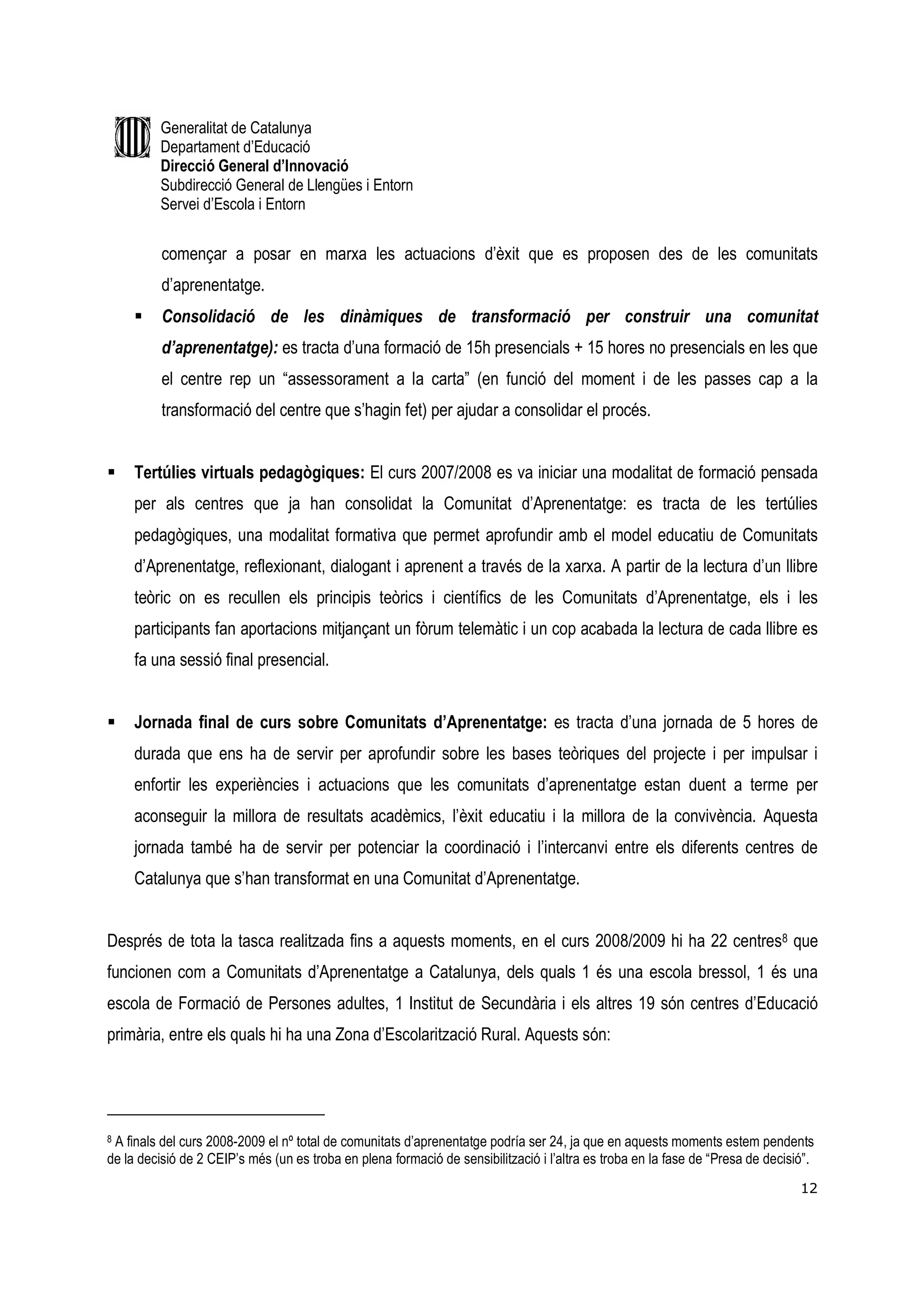 Generalitat de Catalunya
         Departament d’Educació
         Direcció General d’Innovació
         Subdirecció General de Llengües i Entorn
         Servei d’Escola i Entorn


          començar a posar en marxa les actuacions d’èxit que es proposen des de les comunitats
          d’aprenentatge.
          Consolidació de les dinàmiques de transformació per construir una comunitat
          d’aprenentatge): es tracta d’una formació de 15h presencials + 15 hores no presencials en les que
          el centre rep un “assessorament a la carta” (en funció del moment i de les passes cap a la
          transformació del centre que s’hagin fet) per ajudar a consolidar el procés.


     Tertúlies virtuals pedagògiques: El curs 2007/2008 es va iniciar una modalitat de formació pensada
     per als centres que ja han consolidat la Comunitat d’Aprenentatge: es tracta de les tertúlies
     pedagògiques, una modalitat formativa que permet aprofundir amb el model educatiu de Comunitats
     d’Aprenentatge, reflexionant, dialogant i aprenent a través de la xarxa. A partir de la lectura d’un llibre
     teòric on es recullen els principis teòrics i científics de les Comunitats d’Aprenentatge, els i les
     participants fan aportacions mitjançant un fòrum telemàtic i un cop acabada la lectura de cada llibre es
     fa una sessió final presencial.


     Jornada final de curs sobre Comunitats d’Aprenentatge: es tracta d’una jornada de 5 hores de
     durada que ens ha de servir per aprofundir sobre les bases teòriques del projecte i per impulsar i
     enfortir les experiències i actuacions que les comunitats d’aprenentatge estan duent a terme per
     aconseguir la millora de resultats acadèmics, l’èxit educatiu i la millora de la convivència. Aquesta
     jornada també ha de servir per potenciar la coordinació i l’intercanvi entre els diferents centres de
     Catalunya que s’han transformat en una Comunitat d’Aprenentatge.


Després de tota la tasca realitzada fins a aquests moments, en el curs 2008/2009 hi ha 22 centres8 que
funcionen com a Comunitats d’Aprenentatge a Catalunya, dels quals 1 és una escola bressol, 1 és una
escola de Formació de Persones adultes, 1 Institut de Secundària i els altres 19 són centres d’Educació
primària, entre els quals hi ha una Zona d’Escolarització Rural. Aquests són:




8A finals del curs 2008-2009 el nº total de comunitats d’aprenentatge podría ser 24, ja que en aquests moments estem pendents
de la decisió de 2 CEIP’s més (un es troba en plena formació de sensibilització i l’altra es troba en la fase de “Presa de decisió”.
                                                                                                                                 12
 