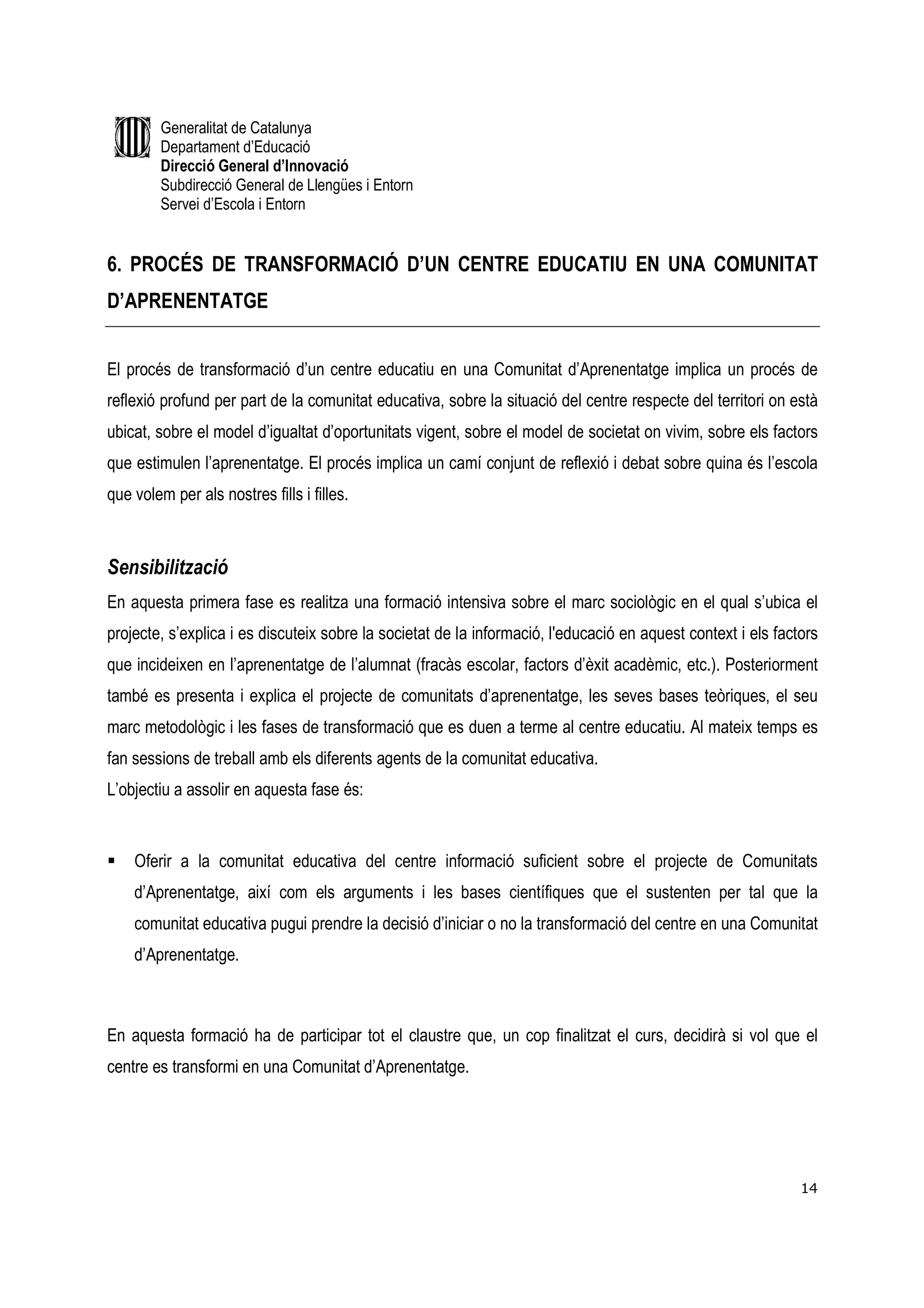 Generalitat de Catalunya
         Departament d’Educació
         Direcció General d’Innovació
         Subdirecció General de Llengües i Entorn
         Servei d’Escola i Entorn


6. PROCÉS DE TRANSFORMACIÓ D’UN CENTRE EDUCATIU EN UNA COMUNITAT
D’APRENENTATGE


El procés de transformació d’un centre educatiu en una Comunitat d’Aprenentatge implica un procés de
reflexió profund per part de la comunitat educativa, sobre la situació del centre respecte del territori on està
ubicat, sobre el model d’igualtat d’oportunitats vigent, sobre el model de societat on vivim, sobre els factors
que estimulen l’aprenentatge. El procés implica un camí conjunt de reflexió i debat sobre quina és l’escola
que volem per als nostres fills i filles.



Sensibilització
En aquesta primera fase es realitza una formació intensiva sobre el marc sociològic en el qual s’ubica el
projecte, s’explica i es discuteix sobre la societat de la informació, l'educació en aquest context i els factors
que incideixen en l’aprenentatge de l’alumnat (fracàs escolar, factors d’èxit acadèmic, etc.). Posteriorment
també es presenta i explica el projecte de comunitats d’aprenentatge, les seves bases teòriques, el seu
marc metodològic i les fases de transformació que es duen a terme al centre educatiu. Al mateix temps es
fan sessions de treball amb els diferents agents de la comunitat educativa.
L’objectiu a assolir en aquesta fase és:


    Oferir a la comunitat educativa del centre informació suficient sobre el projecte de Comunitats
    d’Aprenentatge, així com els arguments i les bases científiques que el sustenten per tal que la
    comunitat educativa pugui prendre la decisió d’iniciar o no la transformació del centre en una Comunitat
    d’Aprenentatge.



En aquesta formació ha de participar tot el claustre que, un cop finalitzat el curs, decidirà si vol que el
centre es transformi en una Comunitat d’Aprenentatge.




                                                                                                              14
 
