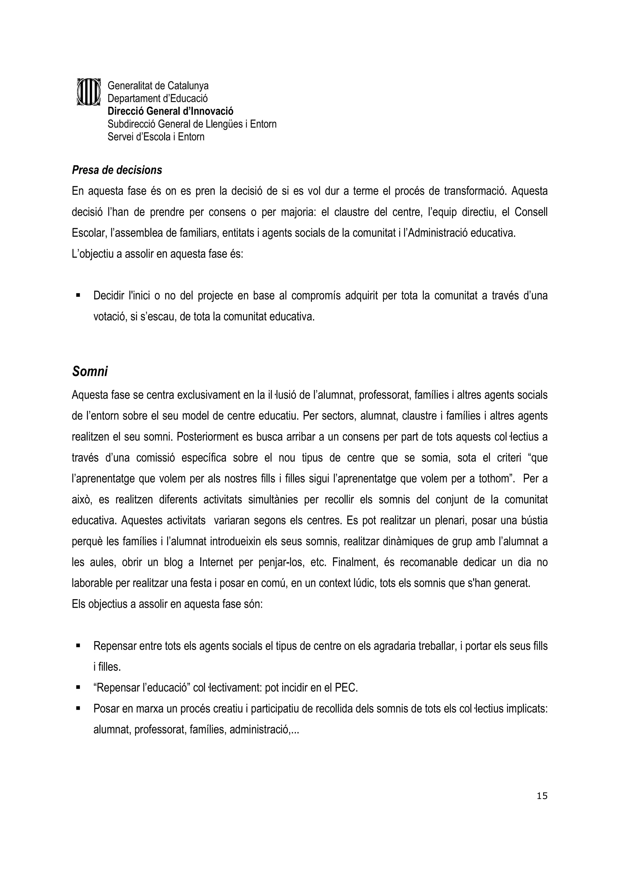 Generalitat de Catalunya
         Departament d’Educació
         Direcció General d’Innovació
         Subdirecció General de Llengües i Entorn
         Servei d’Escola i Entorn


Presa de decisions
En aquesta fase és on es pren la decisió de si es vol dur a terme el procés de transformació. Aquesta
decisió l’han de prendre per consens o per majoria: el claustre del centre, l’equip directiu, el Consell
Escolar, l’assemblea de familiars, entitats i agents socials de la comunitat i l’Administració educativa.
L’objectiu a assolir en aquesta fase és:


     Decidir l'inici o no del projecte en base al compromís adquirit per tota la comunitat a través d’una
     votació, si s’escau, de tota la comunitat educativa.



Somni
Aquesta fase se centra exclusivament en la il—lusió de l’alumnat, professorat, famílies i altres agents socials
de l’entorn sobre el seu model de centre educatiu. Per sectors, alumnat, claustre i famílies i altres agents
realitzen el seu somni. Posteriorment es busca arribar a un consens per part de tots aquests col—lectius a
través d’una comissió específica sobre el nou tipus de centre que se somia, sota el criteri “que
l’aprenentatge que volem per als nostres fills i filles sigui l’aprenentatge que volem per a tothom”. Per a
això, es realitzen diferents activitats simultànies per recollir els somnis del conjunt de la comunitat
educativa. Aquestes activitats variaran segons els centres. Es pot realitzar un plenari, posar una bústia
perquè les famílies i l’alumnat introdueixin els seus somnis, realitzar dinàmiques de grup amb l’alumnat a
les aules, obrir un blog a Internet per penjar-los, etc. Finalment, és recomanable dedicar un dia no
laborable per realitzar una festa i posar en comú, en un context lúdic, tots els somnis que s'han generat.
Els objectius a assolir en aquesta fase són:


     Repensar entre tots els agents socials el tipus de centre on els agradaria treballar, i portar els seus fills
     i filles.
     “Repensar l’educació” col—lectivament: pot incidir en el PEC.
     Posar en marxa un procés creatiu i participatiu de recollida dels somnis de tots els col—lectius implicats:
     alumnat, professorat, famílies, administració,...




                                                                                                               15
 