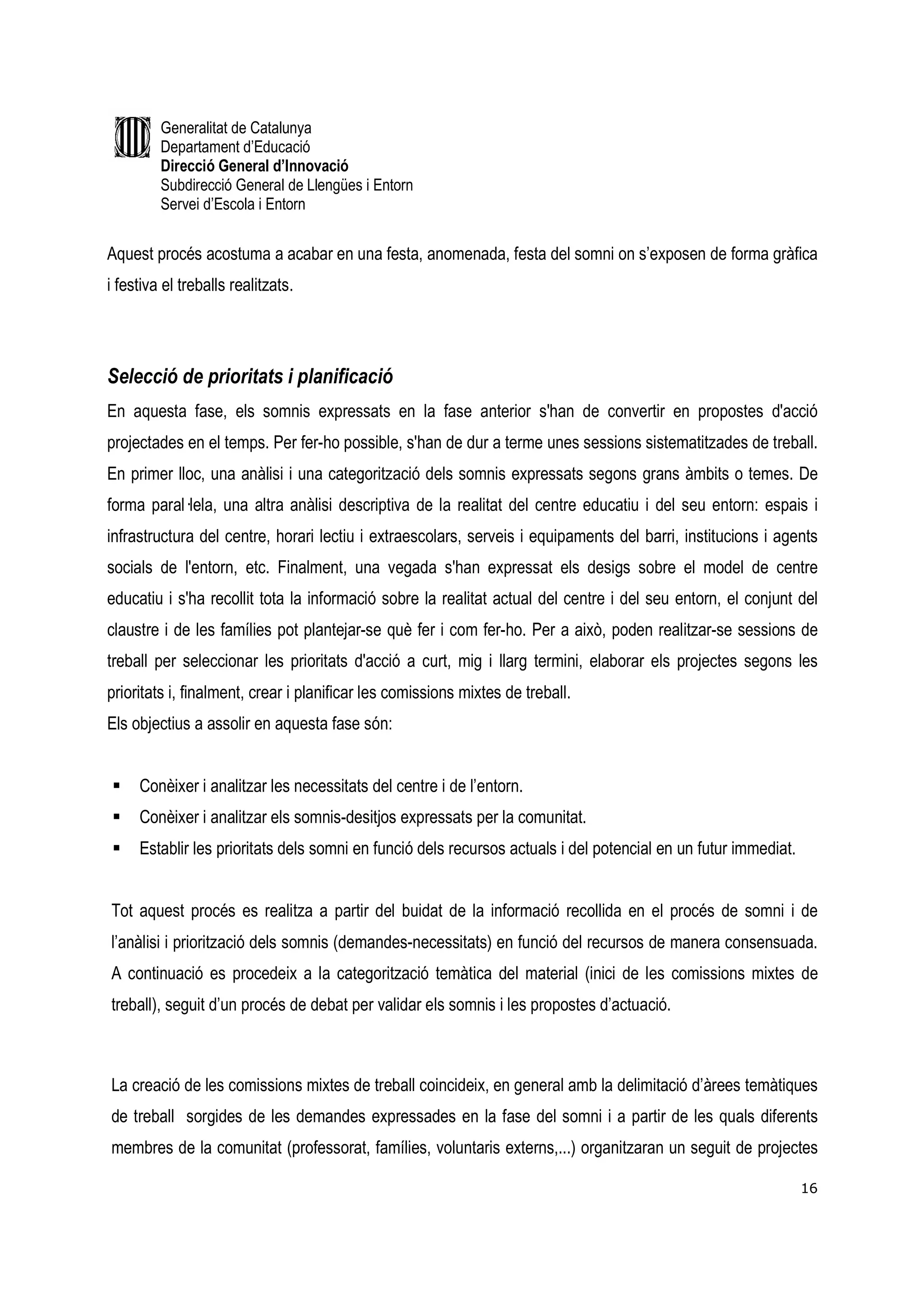 Generalitat de Catalunya
         Departament d’Educació
         Direcció General d’Innovació
         Subdirecció General de Llengües i Entorn
         Servei d’Escola i Entorn


Aquest procés acostuma a acabar en una festa, anomenada, festa del somni on s’exposen de forma gràfica
i festiva el treballs realitzats.




Selecció de prioritats i planificació
En aquesta fase, els somnis expressats en la fase anterior s'han de convertir en propostes d'acció
projectades en el temps. Per fer-ho possible, s'han de dur a terme unes sessions sistematitzades de treball.
En primer lloc, una anàlisi i una categorització dels somnis expressats segons grans àmbits o temes. De
forma paral—lela, una altra anàlisi descriptiva de la realitat del centre educatiu i del seu entorn: espais i
infrastructura del centre, horari lectiu i extraescolars, serveis i equipaments del barri, institucions i agents
socials de l'entorn, etc. Finalment, una vegada s'han expressat els desigs sobre el model de centre
educatiu i s'ha recollit tota la informació sobre la realitat actual del centre i del seu entorn, el conjunt del
claustre i de les famílies pot plantejar-se què fer i com fer-ho. Per a això, poden realitzar-se sessions de
treball per seleccionar les prioritats d'acció a curt, mig i llarg termini, elaborar els projectes segons les
prioritats i, finalment, crear i planificar les comissions mixtes de treball.
Els objectius a assolir en aquesta fase són:


     Conèixer i analitzar les necessitats del centre i de l’entorn.
     Conèixer i analitzar els somnis-desitjos expressats per la comunitat.
     Establir les prioritats dels somni en funció dels recursos actuals i del potencial en un futur immediat.


Tot aquest procés es realitza a partir del buidat de la informació recollida en el procés de somni i de
l’anàlisi i priorització dels somnis (demandes-necessitats) en funció del recursos de manera consensuada.
A continuació es procedeix a la categorització temàtica del material (inici de les comissions mixtes de
treball), seguit d’un procés de debat per validar els somnis i les propostes d’actuació.



La creació de les comissions mixtes de treball coincideix, en general amb la delimitació d’àrees temàtiques
de treball sorgides de les demandes expressades en la fase del somni i a partir de les quals diferents
membres de la comunitat (professorat, famílies, voluntaris externs,...) organitzaran un seguit de projectes

                                                                                                                16
 