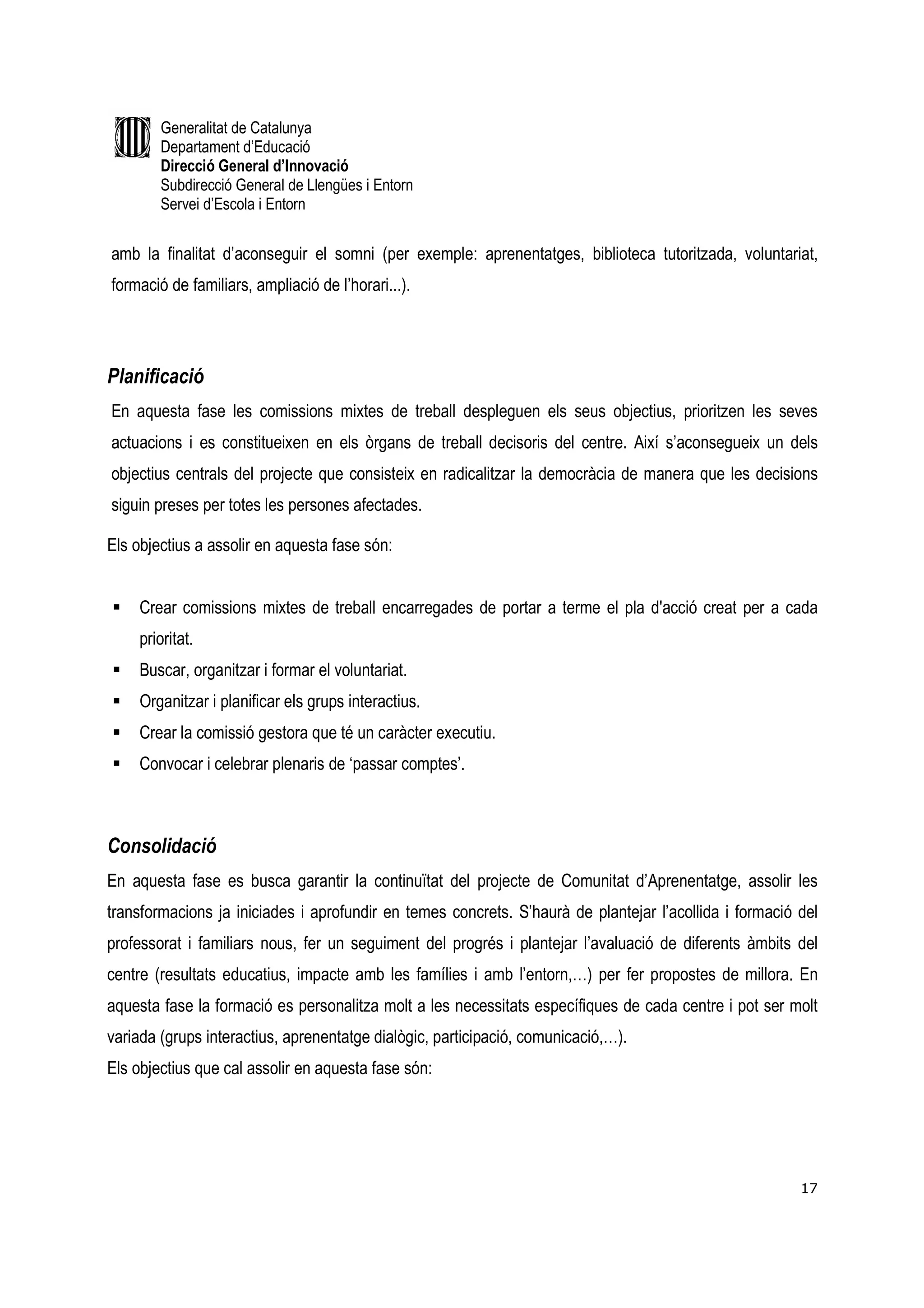 Generalitat de Catalunya
        Departament d’Educació
        Direcció General d’Innovació
        Subdirecció General de Llengües i Entorn
        Servei d’Escola i Entorn


amb la finalitat d’aconseguir el somni (per exemple: aprenentatges, biblioteca tutoritzada, voluntariat,
formació de familiars, ampliació de l’horari...).




Planificació
En aquesta fase les comissions mixtes de treball despleguen els seus objectius, prioritzen les seves
actuacions i es constitueixen en els òrgans de treball decisoris del centre. Així s’aconsegueix un dels
objectius centrals del projecte que consisteix en radicalitzar la democràcia de manera que les decisions
siguin preses per totes les persones afectades.

Els objectius a assolir en aquesta fase són:


     Crear comissions mixtes de treball encarregades de portar a terme el pla d'acció creat per a cada
     prioritat.
     Buscar, organitzar i formar el voluntariat.
     Organitzar i planificar els grups interactius.
     Crear la comissió gestora que té un caràcter executiu.
     Convocar i celebrar plenaris de ‘passar comptes’.



Consolidació
En aquesta fase es busca garantir la continuïtat del projecte de Comunitat d’Aprenentatge, assolir les
transformacions ja iniciades i aprofundir en temes concrets. S’haurà de plantejar l’acollida i formació del
professorat i familiars nous, fer un seguiment del progrés i plantejar l’avaluació de diferents àmbits del
centre (resultats educatius, impacte amb les famílies i amb l’entorn,…) per fer propostes de millora. En
aquesta fase la formació es personalitza molt a les necessitats específiques de cada centre i pot ser molt
variada (grups interactius, aprenentatge dialògic, participació, comunicació,…).
Els objectius que cal assolir en aquesta fase són:




                                                                                                        17
 