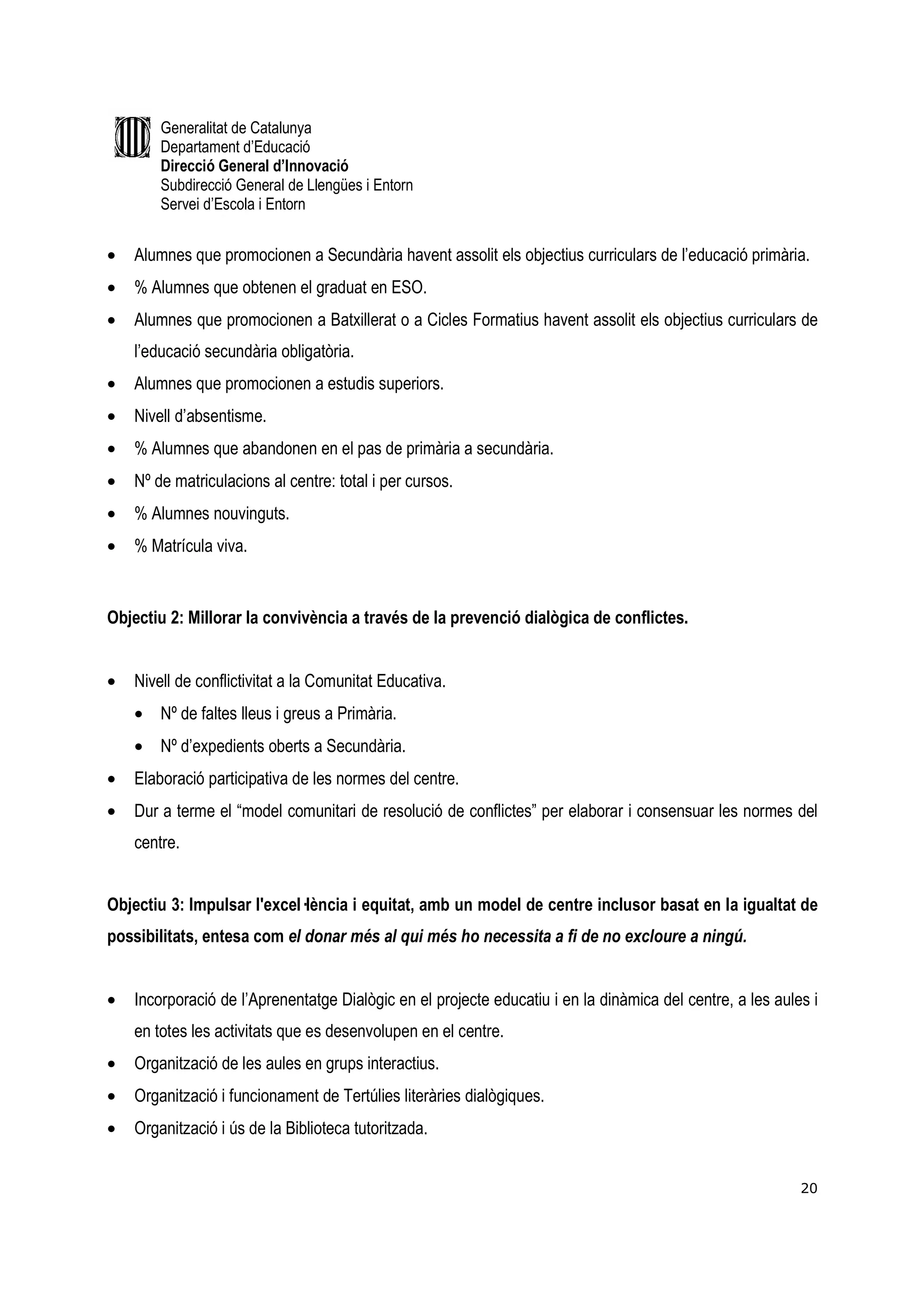 Generalitat de Catalunya
        Departament d’Educació
        Direcció General d’Innovació
        Subdirecció General de Llengües i Entorn
        Servei d’Escola i Entorn


•   Alumnes que promocionen a Secundària havent assolit els objectius curriculars de l’educació primària.
•   % Alumnes que obtenen el graduat en ESO.
•   Alumnes que promocionen a Batxillerat o a Cicles Formatius havent assolit els objectius curriculars de
    l’educació secundària obligatòria.
•   Alumnes que promocionen a estudis superiors.
•   Nivell d’absentisme.
•   % Alumnes que abandonen en el pas de primària a secundària.
•   Nº de matriculacions al centre: total i per cursos.
•   % Alumnes nouvinguts.
•   % Matrícula viva.


Objectiu 2: Millorar la convivència a través de la prevenció dialògica de conflictes.


•   Nivell de conflictivitat a la Comunitat Educativa.
    • Nº de faltes lleus i greus a Primària.
    • Nº d’expedients oberts a Secundària.
•   Elaboració participativa de les normes del centre.
•   Dur a terme el “model comunitari de resolució de conflictes” per elaborar i consensuar les normes del
    centre.


Objectiu 3: Impulsar l'excel—lència i equitat, amb un model de centre inclusor basat en la igualtat de
possibilitats, entesa com el donar més al qui més ho necessita a fi de no excloure a ningú.


•   Incorporació de l’Aprenentatge Dialògic en el projecte educatiu i en la dinàmica del centre, a les aules i
    en totes les activitats que es desenvolupen en el centre.
•   Organització de les aules en grups interactius.
•   Organització i funcionament de Tertúlies literàries dialògiques.
•   Organització i ús de la Biblioteca tutoritzada.


                                                                                                           20
 