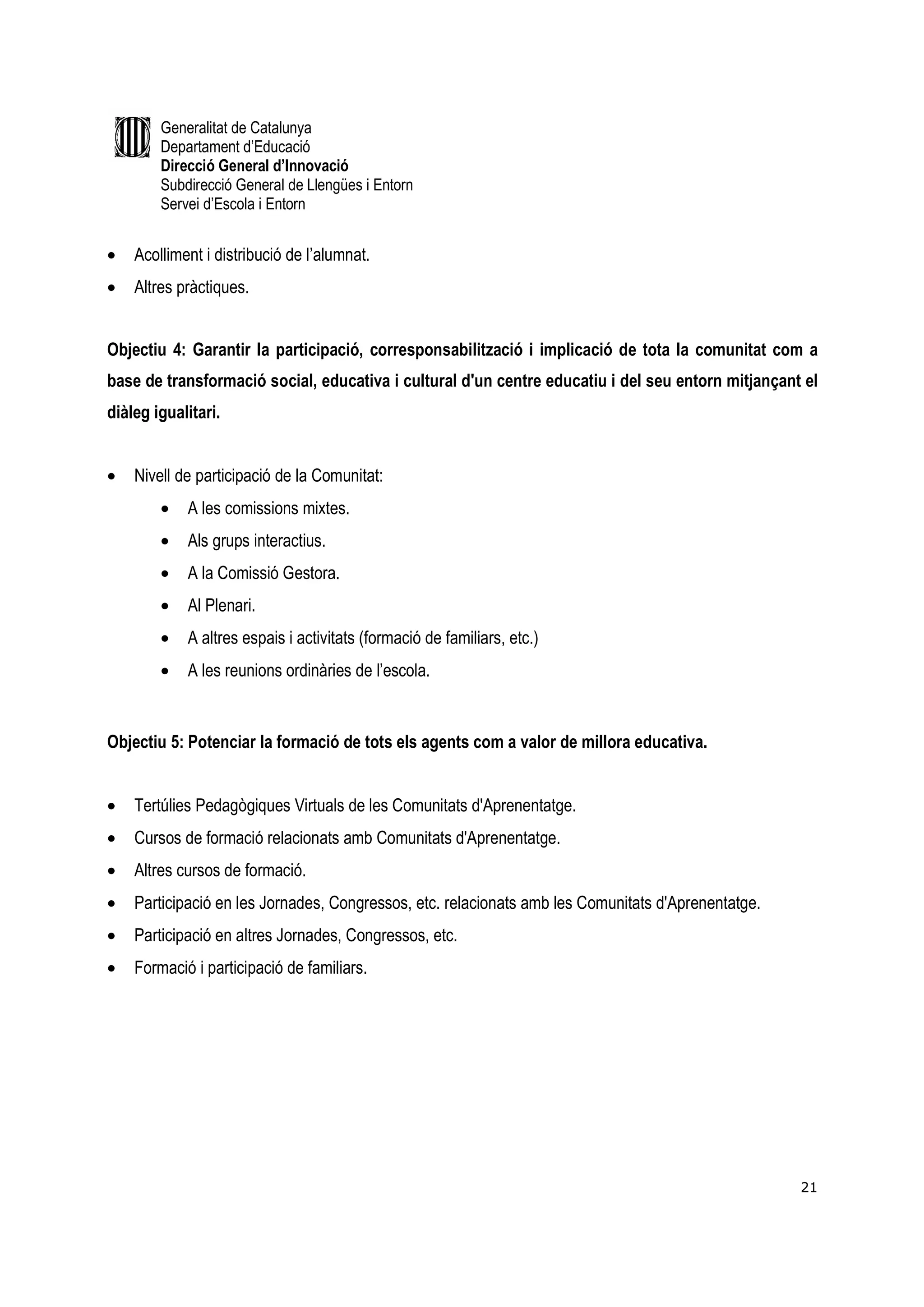 Generalitat de Catalunya
        Departament d’Educació
        Direcció General d’Innovació
        Subdirecció General de Llengües i Entorn
        Servei d’Escola i Entorn


•   Acolliment i distribució de l’alumnat.
•   Altres pràctiques.


Objectiu 4: Garantir la participació, corresponsabilització i implicació de tota la comunitat com a
base de transformació social, educativa i cultural d'un centre educatiu i del seu entorn mitjançant el
diàleg igualitari.


•   Nivell de participació de la Comunitat:
        •   A les comissions mixtes.
        •   Als grups interactius.
        •   A la Comissió Gestora.
        •   Al Plenari.
        •   A altres espais i activitats (formació de familiars, etc.)
        •   A les reunions ordinàries de l’escola.


Objectiu 5: Potenciar la formació de tots els agents com a valor de millora educativa.


•   Tertúlies Pedagògiques Virtuals de les Comunitats d'Aprenentatge.
•   Cursos de formació relacionats amb Comunitats d'Aprenentatge.
•   Altres cursos de formació.
•   Participació en les Jornades, Congressos, etc. relacionats amb les Comunitats d'Aprenentatge.
•   Participació en altres Jornades, Congressos, etc.
•   Formació i participació de familiars.




                                                                                                    21
 