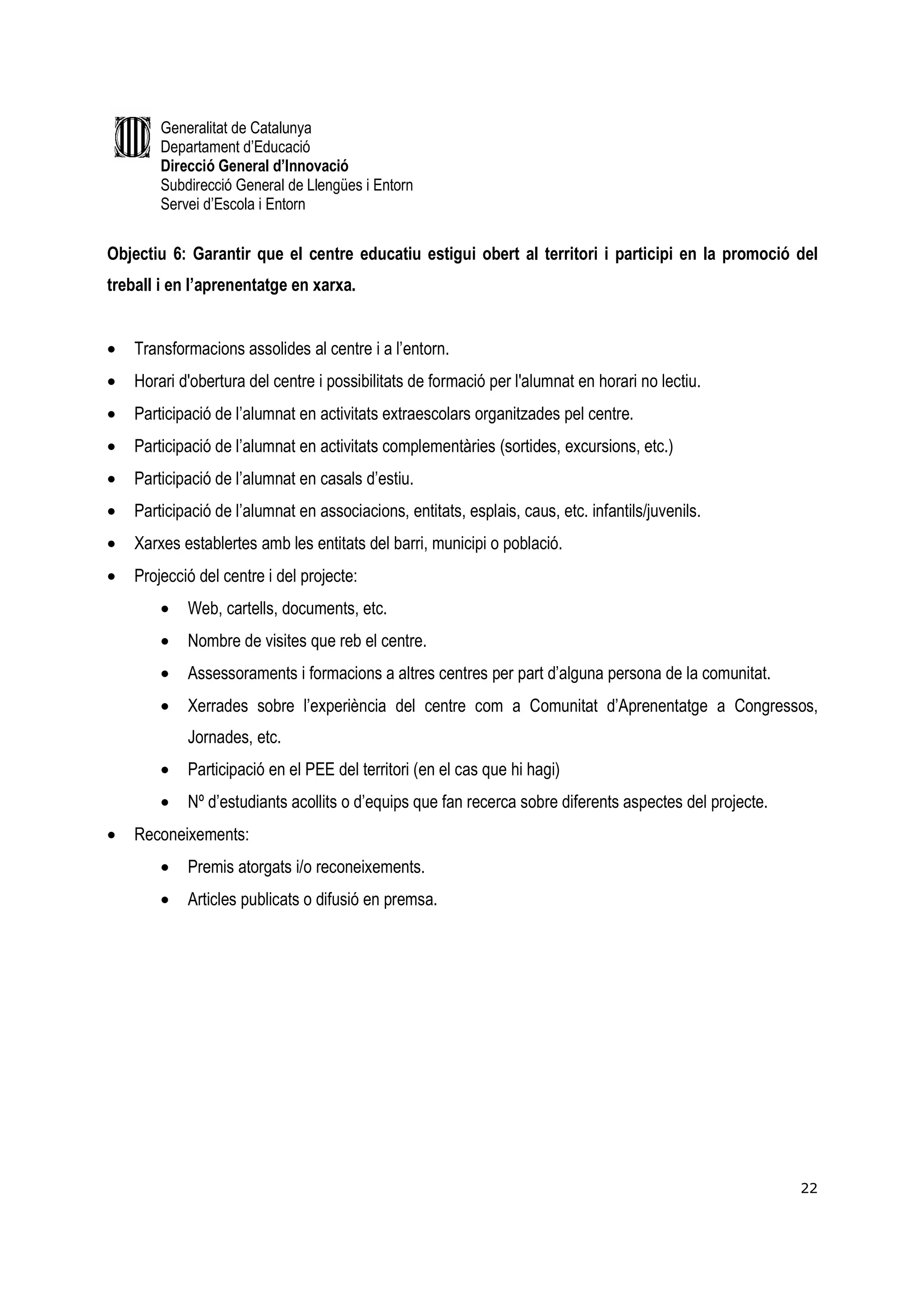 Generalitat de Catalunya
        Departament d’Educació
        Direcció General d’Innovació
        Subdirecció General de Llengües i Entorn
        Servei d’Escola i Entorn


Objectiu 6: Garantir que el centre educatiu estigui obert al territori i participi en la promoció del
treball i en l’aprenentatge en xarxa.


•   Transformacions assolides al centre i a l’entorn.
•   Horari d'obertura del centre i possibilitats de formació per l'alumnat en horari no lectiu.
•   Participació de l’alumnat en activitats extraescolars organitzades pel centre.
•   Participació de l’alumnat en activitats complementàries (sortides, excursions, etc.)
•   Participació de l’alumnat en casals d’estiu.
•   Participació de l’alumnat en associacions, entitats, esplais, caus, etc. infantils/juvenils.
•   Xarxes establertes amb les entitats del barri, municipi o població.
•   Projecció del centre i del projecte:
        •   Web, cartells, documents, etc.
        •   Nombre de visites que reb el centre.
        •   Assessoraments i formacions a altres centres per part d’alguna persona de la comunitat.
        •   Xerrades sobre l’experiència del centre com a Comunitat d’Aprenentatge a Congressos,
            Jornades, etc.
        •   Participació en el PEE del territori (en el cas que hi hagi)
        •   Nº d’estudiants acollits o d’equips que fan recerca sobre diferents aspectes del projecte.
•   Reconeixements:
        •   Premis atorgats i/o reconeixements.
        •   Articles publicats o difusió en premsa.




                                                                                                         22
 