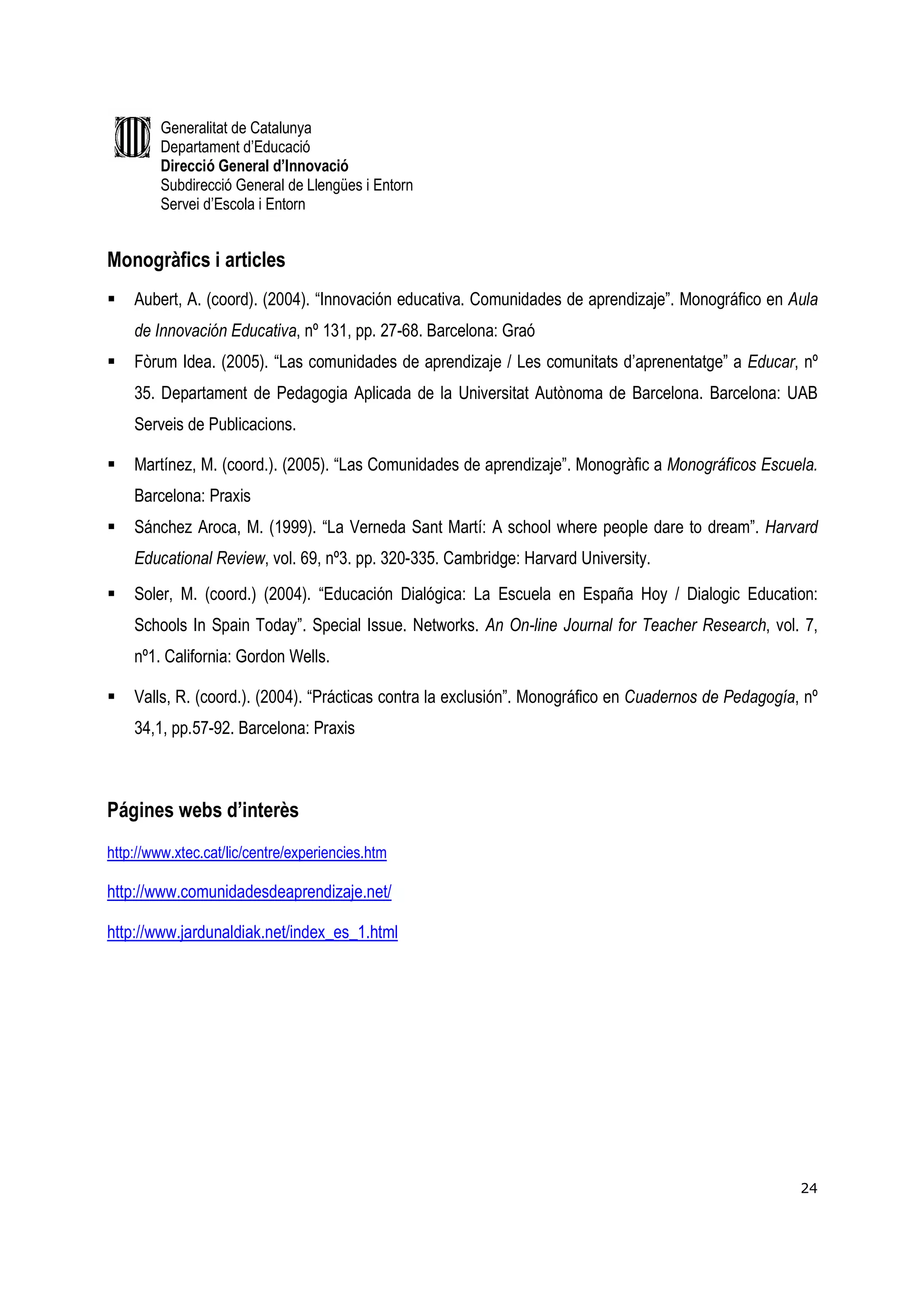Generalitat de Catalunya
        Departament d’Educació
        Direcció General d’Innovació
        Subdirecció General de Llengües i Entorn
        Servei d’Escola i Entorn


Monogràfics i articles
    Aubert, A. (coord). (2004). “Innovación educativa. Comunidades de aprendizaje”. Monográfico en Aula
    de Innovación Educativa, nº 131, pp. 27-68. Barcelona: Graó
    Fòrum Idea. (2005). “Las comunidades de aprendizaje / Les comunitats d’aprenentatge” a Educar, nº
    35. Departament de Pedagogia Aplicada de la Universitat Autònoma de Barcelona. Barcelona: UAB
    Serveis de Publicacions.

    Martínez, M. (coord.). (2005). “Las Comunidades de aprendizaje”. Monogràfic a Monográficos Escuela.
    Barcelona: Praxis
    Sánchez Aroca, M. (1999). “La Verneda Sant Martí: A school where people dare to dream”. Harvard
    Educational Review, vol. 69, nº3. pp. 320-335. Cambridge: Harvard University.
    Soler, M. (coord.) (2004). “Educación Dialógica: La Escuela en España Hoy / Dialogic Education:
    Schools In Spain Today”. Special Issue. Networks. An On-line Journal for Teacher Research, vol. 7,
    nº1. California: Gordon Wells.

    Valls, R. (coord.). (2004). “Prácticas contra la exclusión”. Monográfico en Cuadernos de Pedagogía, nº
    34,1, pp.57-92. Barcelona: Praxis



Págines webs d’interès
http://www.xtec.cat/lic/centre/experiencies.htm

http://www.comunidadesdeaprendizaje.net/

http://www.jardunaldiak.net/index_es_1.html




                                                                                                       24
 