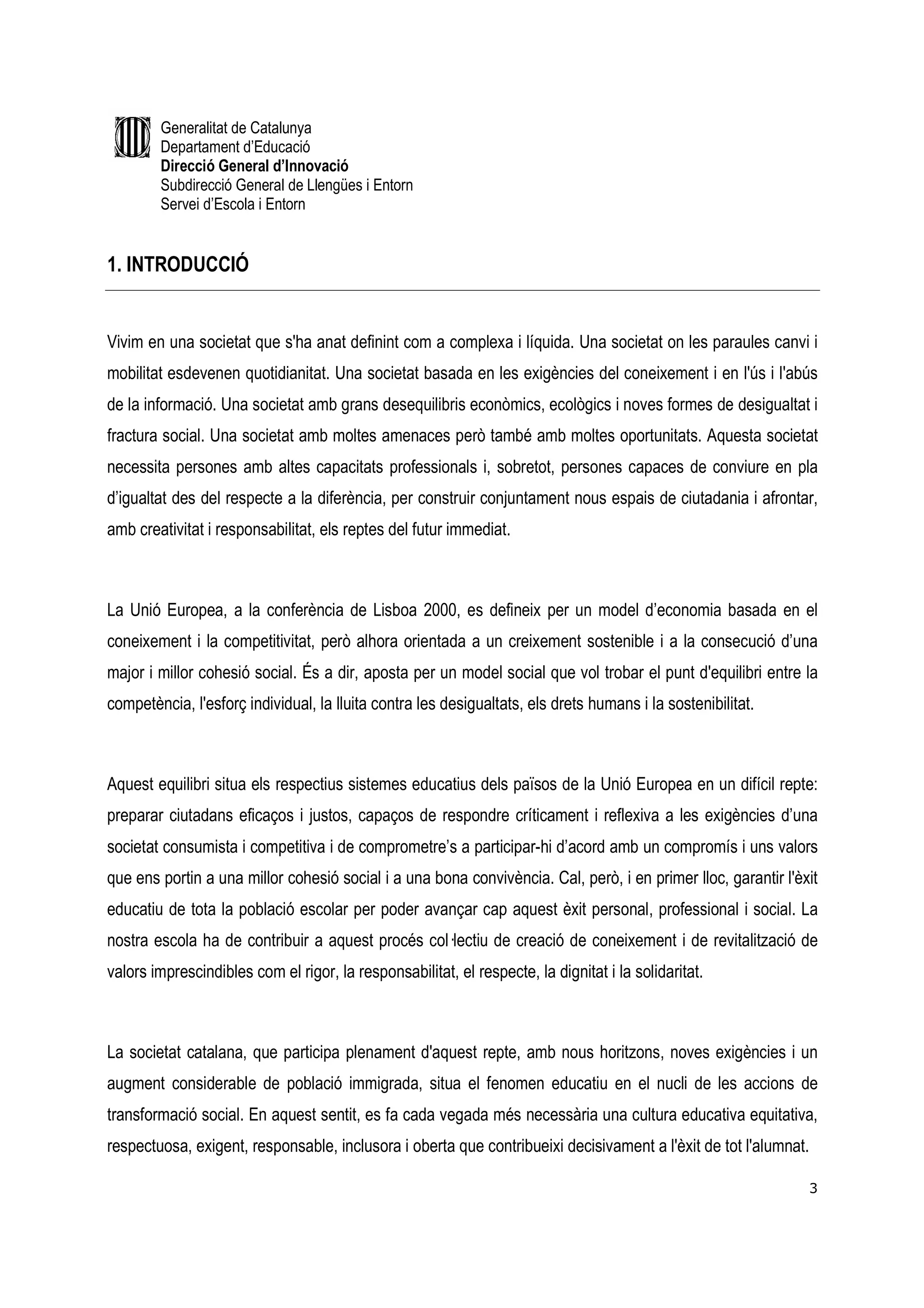 Generalitat de Catalunya
        Departament d’Educació
        Direcció General d’Innovació
        Subdirecció General de Llengües i Entorn
        Servei d’Escola i Entorn


1. INTRODUCCIÓ


Vivim en una societat que s'ha anat definint com a complexa i líquida. Una societat on les paraules canvi i
mobilitat esdevenen quotidianitat. Una societat basada en les exigències del coneixement i en l'ús i l'abús
de la informació. Una societat amb grans desequilibris econòmics, ecològics i noves formes de desigualtat i
fractura social. Una societat amb moltes amenaces però també amb moltes oportunitats. Aquesta societat
necessita persones amb altes capacitats professionals i, sobretot, persones capaces de conviure en pla
d’igualtat des del respecte a la diferència, per construir conjuntament nous espais de ciutadania i afrontar,
amb creativitat i responsabilitat, els reptes del futur immediat.



La Unió Europea, a la conferència de Lisboa 2000, es defineix per un model d’economia basada en el
coneixement i la competitivitat, però alhora orientada a un creixement sostenible i a la consecució d’una
major i millor cohesió social. És a dir, aposta per un model social que vol trobar el punt d'equilibri entre la
competència, l'esforç individual, la lluita contra les desigualtats, els drets humans i la sostenibilitat.



Aquest equilibri situa els respectius sistemes educatius dels països de la Unió Europea en un difícil repte:
preparar ciutadans eficaços i justos, capaços de respondre críticament i reflexiva a les exigències d’una
societat consumista i competitiva i de comprometre’s a participar-hi d’acord amb un compromís i uns valors
que ens portin a una millor cohesió social i a una bona convivència. Cal, però, i en primer lloc, garantir l'èxit
educatiu de tota la població escolar per poder avançar cap aquest èxit personal, professional i social. La
nostra escola ha de contribuir a aquest procés col—lectiu de creació de coneixement i de revitalització de
valors imprescindibles com el rigor, la responsabilitat, el respecte, la dignitat i la solidaritat.



La societat catalana, que participa plenament d'aquest repte, amb nous horitzons, noves exigències i un
augment considerable de població immigrada, situa el fenomen educatiu en el nucli de les accions de
transformació social. En aquest sentit, es fa cada vegada més necessària una cultura educativa equitativa,
respectuosa, exigent, responsable, inclusora i oberta que contribueixi decisivament a l'èxit de tot l'alumnat.

                                                                                                               3
 