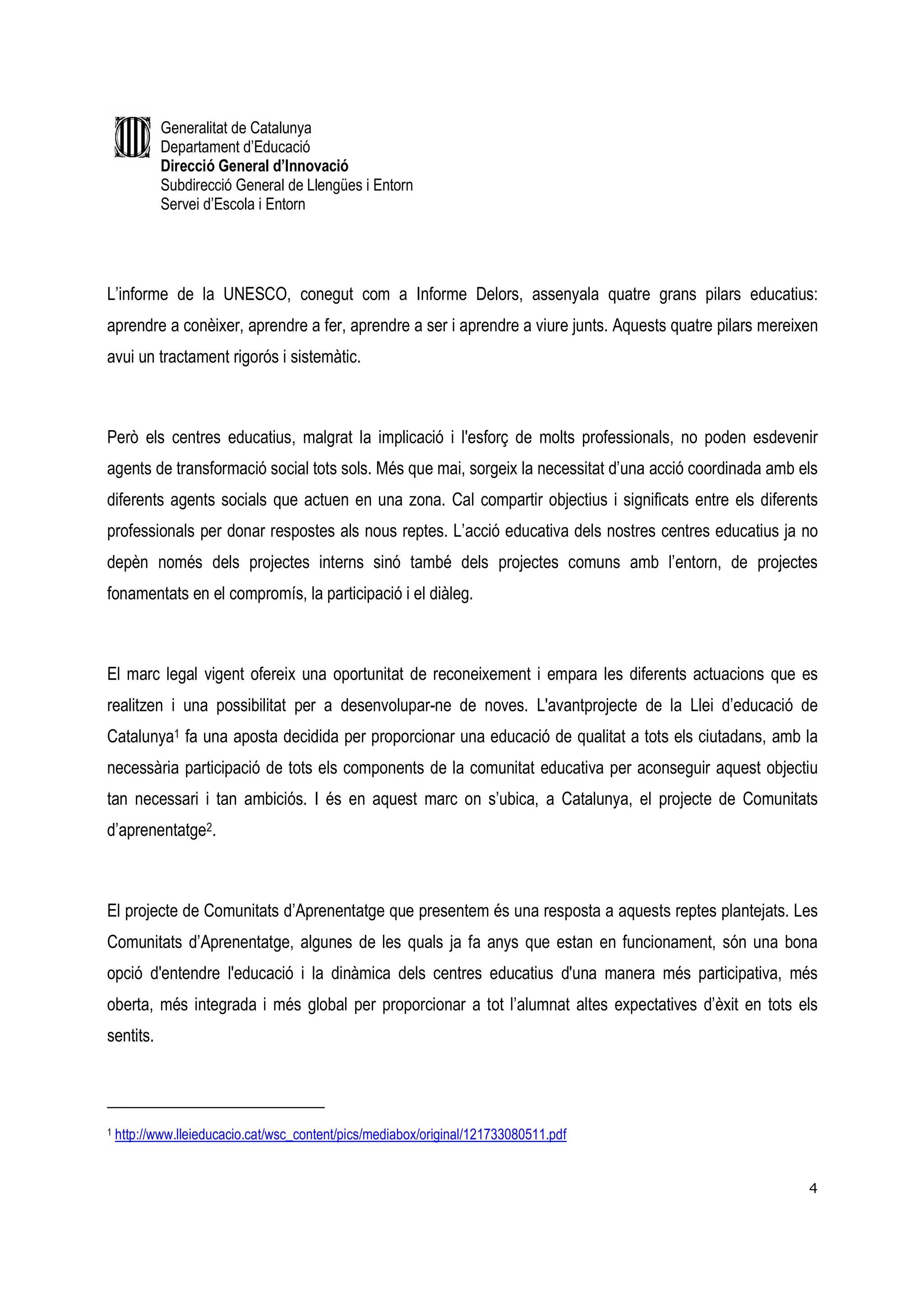 Generalitat de Catalunya
           Departament d’Educació
           Direcció General d’Innovació
           Subdirecció General de Llengües i Entorn
           Servei d’Escola i Entorn




L’informe de la UNESCO, conegut com a Informe Delors, assenyala quatre grans pilars educatius:
aprendre a conèixer, aprendre a fer, aprendre a ser i aprendre a viure junts. Aquests quatre pilars mereixen
avui un tractament rigorós i sistemàtic.



Però els centres educatius, malgrat la implicació i l'esforç de molts professionals, no poden esdevenir
agents de transformació social tots sols. Més que mai, sorgeix la necessitat d’una acció coordinada amb els
diferents agents socials que actuen en una zona. Cal compartir objectius i significats entre els diferents
professionals per donar respostes als nous reptes. L’acció educativa dels nostres centres educatius ja no
depèn només dels projectes interns sinó també dels projectes comuns amb l’entorn, de projectes
fonamentats en el compromís, la participació i el diàleg.



El marc legal vigent ofereix una oportunitat de reconeixement i empara les diferents actuacions que es
realitzen i una possibilitat per a desenvolupar-ne de noves. L'avantprojecte de la Llei d’educació de
Catalunya1 fa una aposta decidida per proporcionar una educació de qualitat a tots els ciutadans, amb la
necessària participació de tots els components de la comunitat educativa per aconseguir aquest objectiu
tan necessari i tan ambiciós. I és en aquest marc on s’ubica, a Catalunya, el projecte de Comunitats
d’aprenentatge2.



El projecte de Comunitats d’Aprenentatge que presentem és una resposta a aquests reptes plantejats. Les
Comunitats d’Aprenentatge, algunes de les quals ja fa anys que estan en funcionament, són una bona
opció d'entendre l'educació i la dinàmica dels centres educatius d'una manera més participativa, més
oberta, més integrada i més global per proporcionar a tot l’alumnat altes expectatives d’èxit en tots els
sentits.




1   http://www.lleieducacio.cat/wsc_content/pics/mediabox/original/121733080511.pdf


                                                                                                          4
 