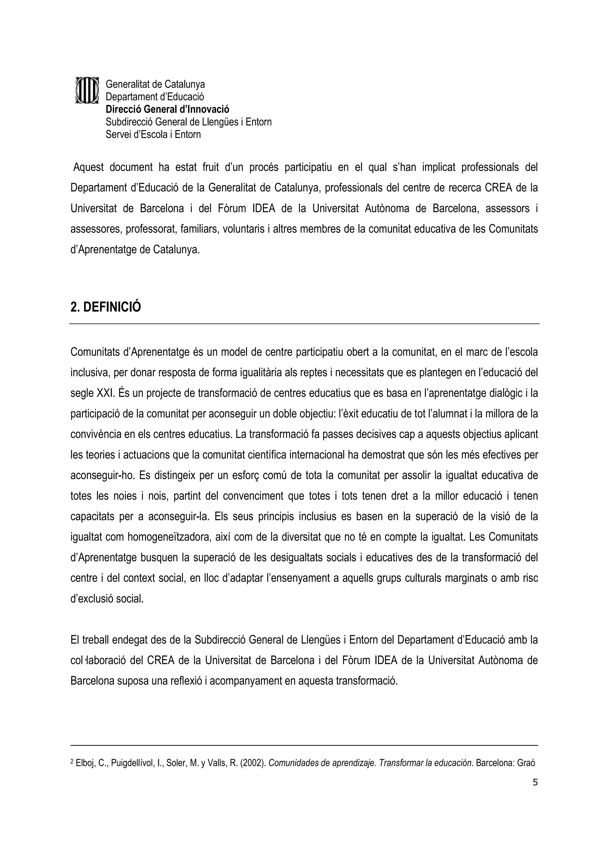 Generalitat de Catalunya
            Departament d’Educació
            Direcció General d’Innovació
            Subdirecció General de Llengües i Entorn
            Servei d’Escola i Entorn


Aquest document ha estat fruit d’un procés participatiu en el qual s’han implicat professionals del
Departament d’Educació de la Generalitat de Catalunya, professionals del centre de recerca CREA de la
Universitat de Barcelona i del Fòrum IDEA de la Universitat Autònoma de Barcelona, assessors i
assessores, professorat, familiars, voluntaris i altres membres de la comunitat educativa de les Comunitats
d’Aprenentatge de Catalunya.



2. DEFINICIÓ


Comunitats d’Aprenentatge és un model de centre participatiu obert a la comunitat, en el marc de l’escola
inclusiva, per donar resposta de forma igualitària als reptes i necessitats que es plantegen en l’educació del
segle XXI. És un projecte de transformació de centres educatius que es basa en l’aprenentatge dialògic i la
participació de la comunitat per aconseguir un doble objectiu: l’èxit educatiu de tot l’alumnat i la millora de la
convivència en els centres educatius. La transformació fa passes decisives cap a aquests objectius aplicant
les teories i actuacions que la comunitat científica internacional ha demostrat que són les més efectives per
aconseguir-ho. Es distingeix per un esforç comú de tota la comunitat per assolir la igualtat educativa de
totes les noies i nois, partint del convenciment que totes i tots tenen dret a la millor educació i tenen
capacitats per a aconseguir-la. Els seus principis inclusius es basen en la superació de la visió de la
igualtat com homogeneïtzadora, així com de la diversitat que no té en compte la igualtat. Les Comunitats
d’Aprenentatge busquen la superació de les desigualtats socials i educatives des de la transformació del
centre i del context social, en lloc d’adaptar l’ensenyament a aquells grups culturals marginats o amb risc
d’exclusió social.


El treball endegat des de la Subdirecció General de Llengües i Entorn del Departament d’Educació amb la
col—laboració del CREA de la Universitat de Barcelona i del Fòrum IDEA de la Universitat Autònoma de
Barcelona suposa una reflexió i acompanyament en aquesta transformació.




2   Elboj, C., Puigdellívol, I., Soler, M. y Valls, R. (2002). Comunidades de aprendizaje. Transformar la educación. Barcelona: Graó
                                                                                                                                   5
 