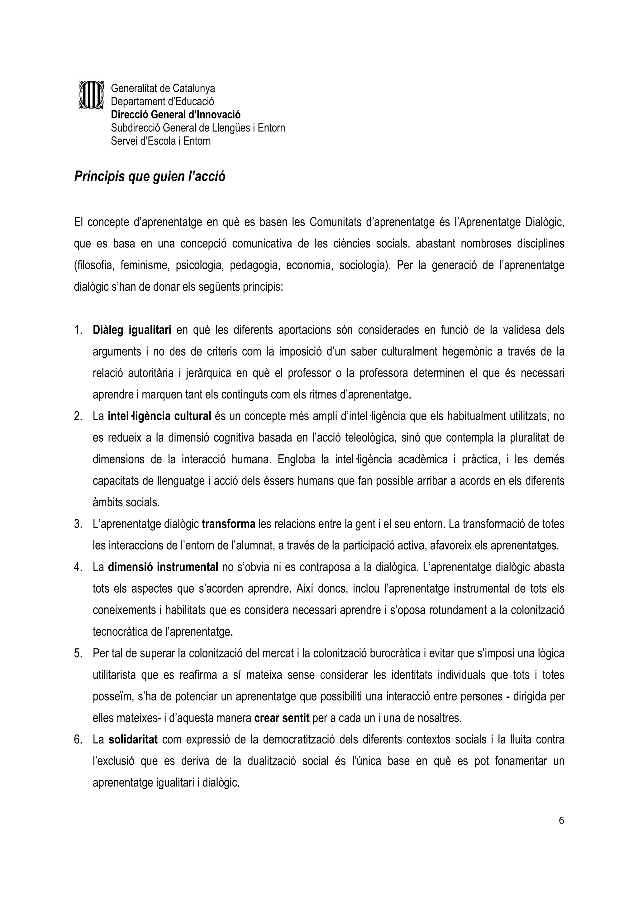 Generalitat de Catalunya
        Departament d’Educació
        Direcció General d’Innovació
        Subdirecció General de Llengües i Entorn
        Servei d’Escola i Entorn


Principis que guien l’acció


El concepte d’aprenentatge en què es basen les Comunitats d’aprenentatge és l’Aprenentatge Dialògic,
que es basa en una concepció comunicativa de les ciències socials, abastant nombroses disciplines
(filosofia, feminisme, psicologia, pedagogia, economia, sociologia). Per la generació de l’aprenentatge
dialògic s’han de donar els següents principis:


1. Diàleg igualitari en què les diferents aportacions són considerades en funció de la validesa dels
    arguments i no des de criteris com la imposició d’un saber culturalment hegemònic a través de la
    relació autoritària i jeràrquica en què el professor o la professora determinen el que és necessari
    aprendre i marquen tant els continguts com els ritmes d’aprenentatge.
2. La intel—ligència cultural és un concepte més ampli d’intel—ligència que els habitualment utilitzats, no
    es redueix a la dimensió cognitiva basada en l’acció teleològica, sinó que contempla la pluralitat de
    dimensions de la interacció humana. Engloba la intel—ligència acadèmica i pràctica, i les demés
    capacitats de llenguatge i acció dels éssers humans que fan possible arribar a acords en els diferents
    àmbits socials.
3. L’aprenentatge dialògic transforma les relacions entre la gent i el seu entorn. La transformació de totes
    les interaccions de l’entorn de l’alumnat, a través de la participació activa, afavoreix els aprenentatges.
4. La dimensió instrumental no s’obvia ni es contraposa a la dialògica. L’aprenentatge dialògic abasta
    tots els aspectes que s’acorden aprendre. Així doncs, inclou l’aprenentatge instrumental de tots els
    coneixements i habilitats que es considera necessari aprendre i s’oposa rotundament a la colonització
    tecnocràtica de l’aprenentatge.
5. Per tal de superar la colonització del mercat i la colonització burocràtica i evitar que s’imposi una lògica
    utilitarista que es reafirma a sí mateixa sense considerar les identitats individuals que tots i totes
    posseïm, s’ha de potenciar un aprenentatge que possibiliti una interacció entre persones - dirigida per
    elles mateixes- i d’aquesta manera crear sentit per a cada un i una de nosaltres.
6. La solidaritat com expressió de la democratització dels diferents contextos socials i la lluita contra
    l’exclusió que es deriva de la dualització social és l’única base en què es pot fonamentar un
    aprenentatge igualitari i dialògic.

                                                                                                              6
 