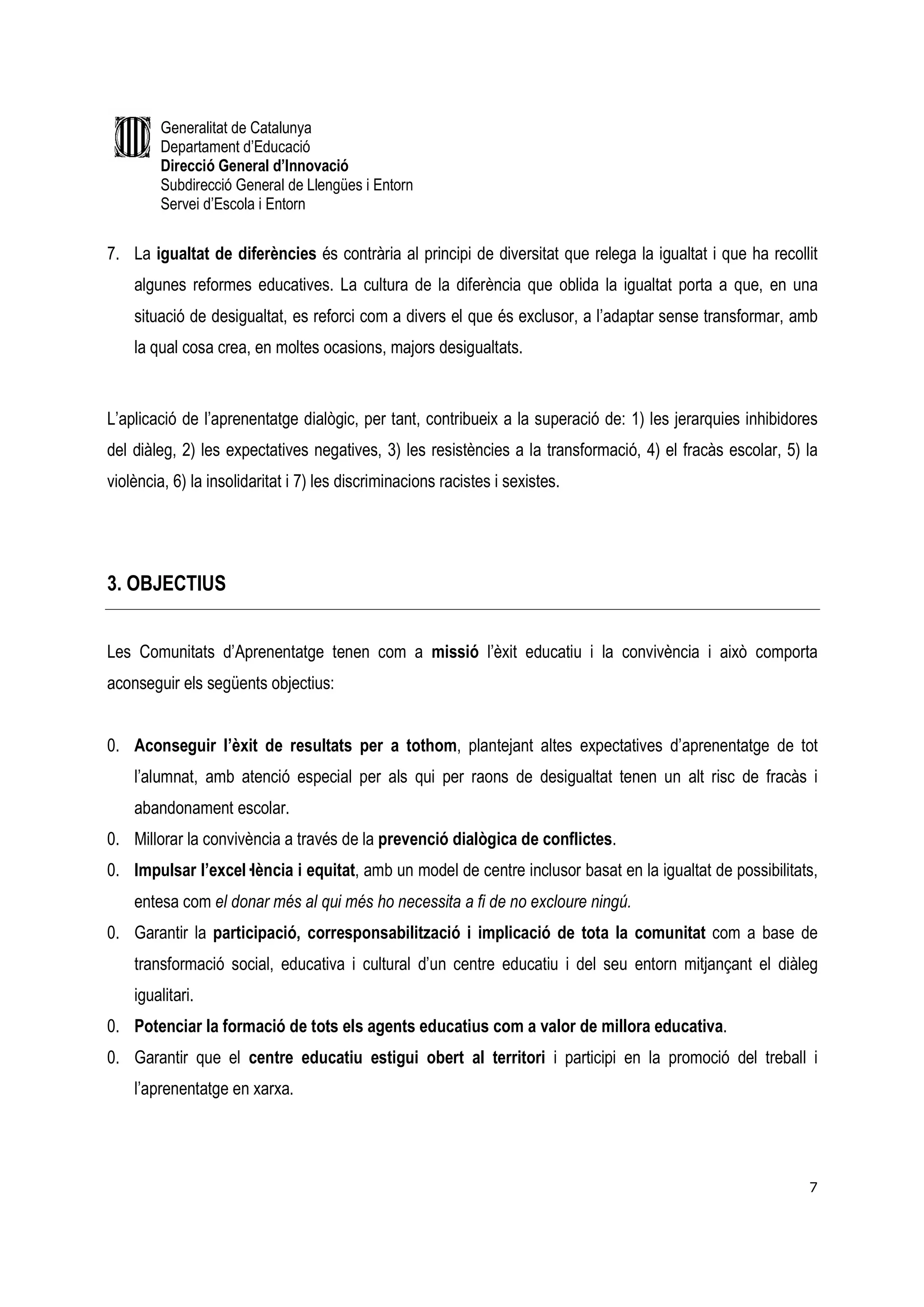 Generalitat de Catalunya
        Departament d’Educació
        Direcció General d’Innovació
        Subdirecció General de Llengües i Entorn
        Servei d’Escola i Entorn


7. La igualtat de diferències és contrària al principi de diversitat que relega la igualtat i que ha recollit
    algunes reformes educatives. La cultura de la diferència que oblida la igualtat porta a que, en una
    situació de desigualtat, es reforci com a divers el que és exclusor, a l’adaptar sense transformar, amb
    la qual cosa crea, en moltes ocasions, majors desigualtats.


L’aplicació de l’aprenentatge dialògic, per tant, contribueix a la superació de: 1) les jerarquies inhibidores
del diàleg, 2) les expectatives negatives, 3) les resistències a la transformació, 4) el fracàs escolar, 5) la
violència, 6) la insolidaritat i 7) les discriminacions racistes i sexistes.




3. OBJECTIUS


Les Comunitats d’Aprenentatge tenen com a missió l’èxit educatiu i la convivència i això comporta
aconseguir els següents objectius:


0. Aconseguir l’èxit de resultats per a tothom, plantejant altes expectatives d’aprenentatge de tot
    l’alumnat, amb atenció especial per als qui per raons de desigualtat tenen un alt risc de fracàs i
    abandonament escolar.
0. Millorar la convivència a través de la prevenció dialògica de conflictes.
0. Impulsar l’excel—lència i equitat, amb un model de centre inclusor basat en la igualtat de possibilitats,
    entesa com el donar més al qui més ho necessita a fi de no excloure ningú.
0. Garantir la participació, corresponsabilització i implicació de tota la comunitat com a base de
    transformació social, educativa i cultural d’un centre educatiu i del seu entorn mitjançant el diàleg
    igualitari.
0. Potenciar la formació de tots els agents educatius com a valor de millora educativa.
0. Garantir que el centre educatiu estigui obert al territori i participi en la promoció del treball i
    l’aprenentatge en xarxa.




                                                                                                            7
 