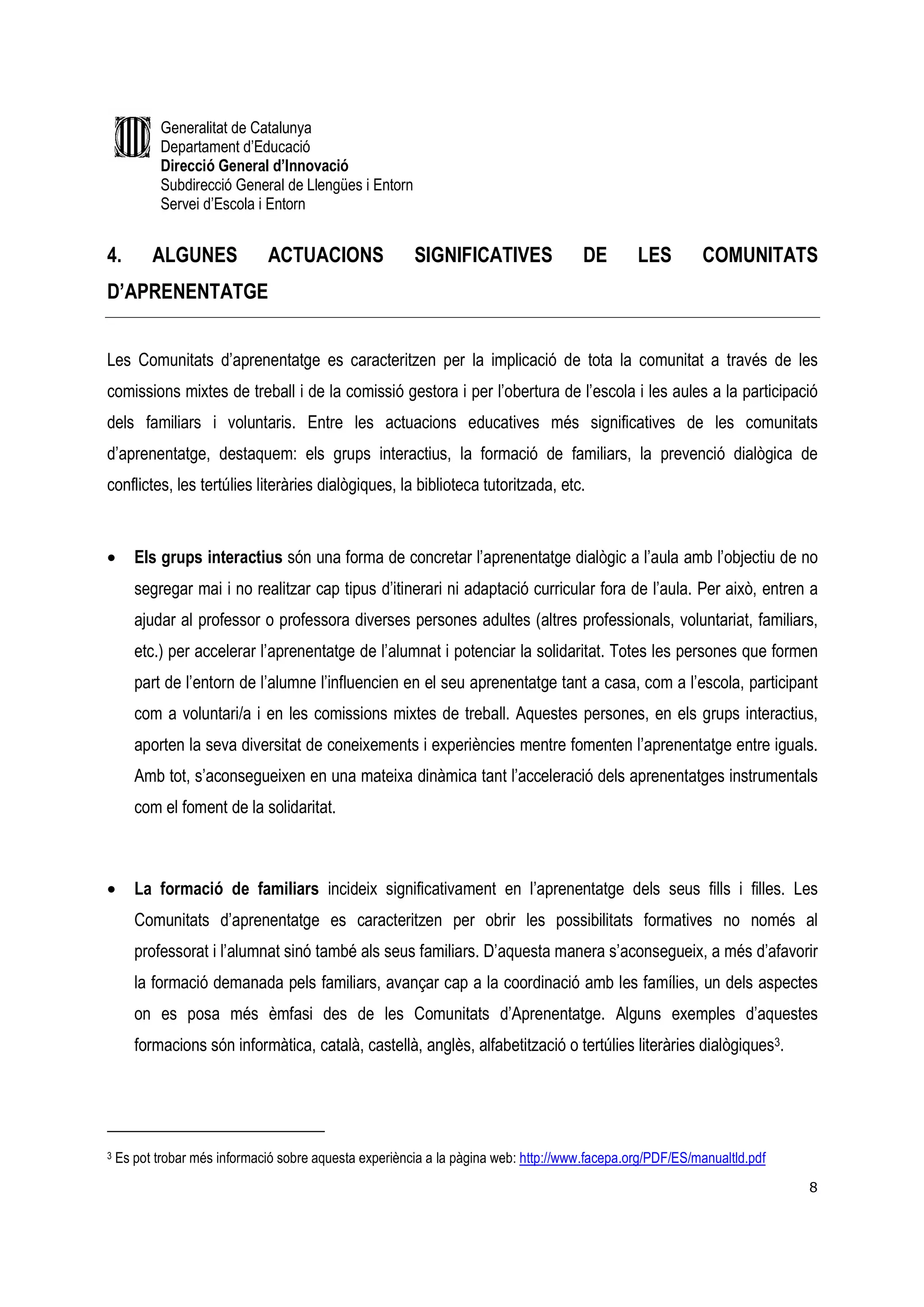 Generalitat de Catalunya
           Departament d’Educació
           Direcció General d’Innovació
           Subdirecció General de Llengües i Entorn
           Servei d’Escola i Entorn


4.        ALGUNES             ACTUACIONS                SIGNIFICATIVES                DE       LES        COMUNITATS
D’APRENENTATGE


Les Comunitats d’aprenentatge es caracteritzen per la implicació de tota la comunitat a través de les
comissions mixtes de treball i de la comissió gestora i per l’obertura de l’escola i les aules a la participació
dels familiars i voluntaris. Entre les actuacions educatives més significatives de les comunitats
d’aprenentatge, destaquem: els grups interactius, la formació de familiars, la prevenció dialògica de
conflictes, les tertúlies literàries dialògiques, la biblioteca tutoritzada, etc.


•      Els grups interactius són una forma de concretar l’aprenentatge dialògic a l’aula amb l’objectiu de no
       segregar mai i no realitzar cap tipus d’itinerari ni adaptació curricular fora de l’aula. Per això, entren a
       ajudar al professor o professora diverses persones adultes (altres professionals, voluntariat, familiars,
       etc.) per accelerar l’aprenentatge de l’alumnat i potenciar la solidaritat. Totes les persones que formen
       part de l’entorn de l’alumne l’influencien en el seu aprenentatge tant a casa, com a l’escola, participant
       com a voluntari/a i en les comissions mixtes de treball. Aquestes persones, en els grups interactius,
       aporten la seva diversitat de coneixements i experiències mentre fomenten l’aprenentatge entre iguals.
       Amb tot, s’aconsegueixen en una mateixa dinàmica tant l’acceleració dels aprenentatges instrumentals
       com el foment de la solidaritat.



•      La formació de familiars incideix significativament en l’aprenentatge dels seus fills i filles. Les
       Comunitats d’aprenentatge es caracteritzen per obrir les possibilitats formatives no només al
       professorat i l’alumnat sinó també als seus familiars. D’aquesta manera s’aconsegueix, a més d’afavorir
       la formació demanada pels familiars, avançar cap a la coordinació amb les famílies, un dels aspectes
       on es posa més èmfasi des de les Comunitats d’Aprenentatge. Alguns exemples d’aquestes
       formacions són informàtica, català, castellà, anglès, alfabetització o tertúlies literàries dialògiques3.




3   Es pot trobar més informació sobre aquesta experiència a la pàgina web: http://www.facepa.org/PDF/ES/manualtld.pdf
                                                                                                                         8
 