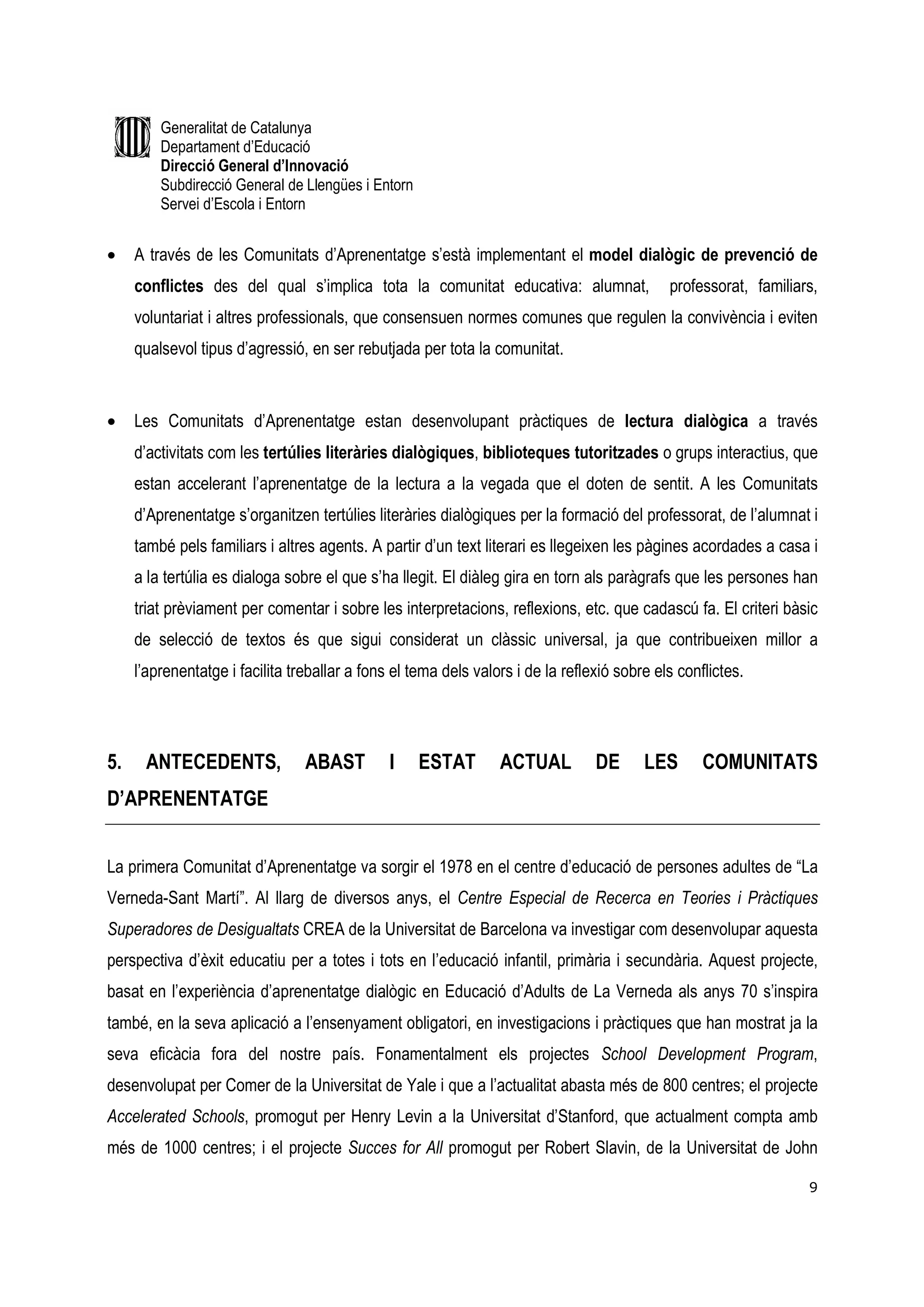 Generalitat de Catalunya
         Departament d’Educació
         Direcció General d’Innovació
         Subdirecció General de Llengües i Entorn
         Servei d’Escola i Entorn


•    A través de les Comunitats d’Aprenentatge s’està implementant el model dialògic de prevenció de
     conflictes des del qual s’implica tota la comunitat educativa: alumnat,                 professorat, familiars,
     voluntariat i altres professionals, que consensuen normes comunes que regulen la convivència i eviten
     qualsevol tipus d’agressió, en ser rebutjada per tota la comunitat.


•    Les Comunitats d’Aprenentatge estan desenvolupant pràctiques de lectura dialògica a través
     d’activitats com les tertúlies literàries dialògiques, biblioteques tutoritzades o grups interactius, que
     estan accelerant l’aprenentatge de la lectura a la vegada que el doten de sentit. A les Comunitats
     d’Aprenentatge s’organitzen tertúlies literàries dialògiques per la formació del professorat, de l’alumnat i
     també pels familiars i altres agents. A partir d’un text literari es llegeixen les pàgines acordades a casa i
     a la tertúlia es dialoga sobre el que s’ha llegit. El diàleg gira en torn als paràgrafs que les persones han
     triat prèviament per comentar i sobre les interpretacions, reflexions, etc. que cadascú fa. El criteri bàsic
     de selecció de textos és que sigui considerat un clàssic universal, ja que contribueixen millor a
     l’aprenentatge i facilita treballar a fons el tema dels valors i de la reflexió sobre els conflictes.




5.    ANTECEDENTS,               ABAST         I    ESTAT        ACTUAL          DE      LES       COMUNITATS
D’APRENENTATGE


La primera Comunitat d’Aprenentatge va sorgir el 1978 en el centre d’educació de persones adultes de “La
Verneda-Sant Martí”. Al llarg de diversos anys, el Centre Especial de Recerca en Teories i Pràctiques
Superadores de Desigualtats CREA de la Universitat de Barcelona va investigar com desenvolupar aquesta
perspectiva d’èxit educatiu per a totes i tots en l’educació infantil, primària i secundària. Aquest projecte,
basat en l’experiència d’aprenentatge dialògic en Educació d’Adults de La Verneda als anys 70 s’inspira
també, en la seva aplicació a l’ensenyament obligatori, en investigacions i pràctiques que han mostrat ja la
seva eficàcia fora del nostre país. Fonamentalment els projectes School Development Program,
desenvolupat per Comer de la Universitat de Yale i que a l’actualitat abasta més de 800 centres; el projecte
Accelerated Schools, promogut per Henry Levin a la Universitat d’Stanford, que actualment compta amb
més de 1000 centres; i el projecte Succes for All promogut per Robert Slavin, de la Universitat de John

                                                                                                                  9
 