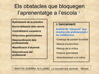 Els obstacles que bloquegen l’aprenentatge a l’escola  1   Rutinització de la pràctica Burocratització dels canvis Centralització excessiva Direccions gerencialistes Descoordinació dels professionals Massificació d’alumnat Desmotivació del professorat El  tancament : Actitud de “clausura” que mostren els professionals i les institucions : Creença de posseir la veritat Manca d’autocrítica Rebuig de la crítica Postura gremialista Abandonament a la rutina  1  SANTOS GUERRA, M.A.(2006)  La escuela que aprende   Morata 