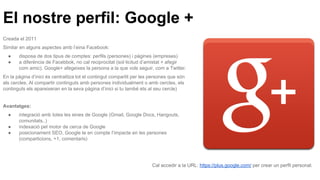 El nostre perfil: Google +
Creada el 2011
Similar en alguns aspectes amb l’eina Facebook:
● disposa de dos tipus de comptes: perfils (persones) i pàgines (empreses)
● a diferència de Facebbok, no cal reciprocitat (sol·licitud d’amistat + afegir
com amic). Google+ afegeixes la persona a la que vols seguir, com a Twitter.
En la pàgina d’inici és centralitza tot el contingut compartit per les persones que són
als cercles. Al compartir continguts amb persones individualment o amb cercles, els
continguts els apareixeran en la seva pàgina d’inici si tu també ets al seu cercle)
Avantatges:
● integració amb totes les eines de Google (Gmail, Google Docs, Hangouts,
comunitats..)
● indexació pel motor de cerca de Google
● posicionament SEO, Google te en compte l’impacte en les persones
(comparticions, +1, comentaris)
Cal accedir a la URL: https://plus.google.com/ per crear un perfil personal.
 