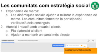 localitzar comunitats existents
Les comunitats com estratègia social
1. Experiència de marca:
a. Les dinàmiques socials ajuden a millorar la experiència de
marca. Les comunitats fomenten la participació i
viralització dels continguts
2. Atenció i relació amb usuaris i clients:
a. Pla d’atenció al client
b. Ajuden a mantenir un canal més directe
 