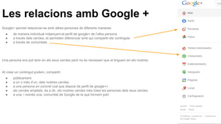 Les relacions amb Google +
Google+ permet relacionar-se amb altres persones de diferents maneres:
● de manera individual mitjançant el perfil de google+ de l’altra persona
● a través dels cercles, et permeten diferenciar amb qui compartir els continguts
● a través de comunitats
Una persona ens pot tenir en els seus cercles però no és necessari que el tinguem en els nostres.
Al crear un contingut podem, compartir:
● públicament
● a un o més d’un, dels nostres cercles
● a una persona en concret (cal que disposi de perfil de google+)
● als cercles ampliats, és a dir, els nostres cercles més totes les persones dels seus cercles
● a una, i només una, comunitat de Google de la que formem part
 