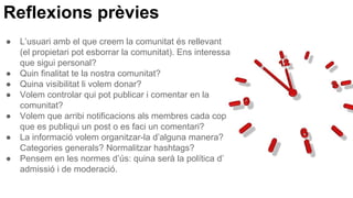 Reflexions prèvies
● L’usuari amb el que creem la comunitat és rellevant
(el propietari pot esborrar la comunitat). Ens interessa
que sigui personal?
● Quin finalitat te la nostra comunitat?
● Quina visibilitat li volem donar?
● Volem controlar qui pot publicar i comentar en la
comunitat?
● Volem que arribi notificacions als membres cada cop
que es publiqui un post o es faci un comentari?
● La informació volem organitzar-la d’alguna manera?
Categories generals? Normalitzar hashtags?
● Pensem en les normes d’ús: quina serà la política d’
admissió i de moderació.
 
