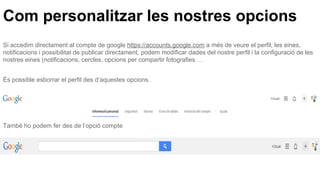 Com personalitzar les nostres opcions
Si accedim directament al compte de google https://accounts.google.com a més de veure el perfil, les eines,
notificacions i possibilitat de publicar directament, podem modificar dades del nostre perfil i la configuració de les
nostres eines (notificacions, cercles, opcions per compartir fotografies …
És possible esborrar el perfil des d’aquestes opcions.
També ho podem fer des de l’opció compte
 