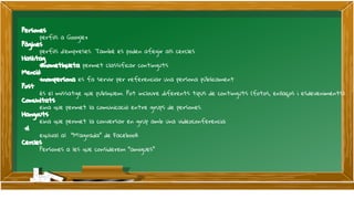 Persones
perfils a Google+
Pàgines
perfils d’empreses. També es poden afegir als cercles
Hashtag
#nometiqueta permet classificar continguts
Menció
+nompersona es fa servir per referenciar una persona públicament
Post
és el missatge que publiquem. Pot incloure diferents tipus de continguts (fotos, enllaços i esdeveniments).
Comunitats
eina que permet la comunicació entre grups de persones.
Hangouts
eina que permet la conversar en grup amb una videoconferencia
+1
equival al “M’agrada” de Facebook
Cercles
Persones a les que considerem “amigues”
 
