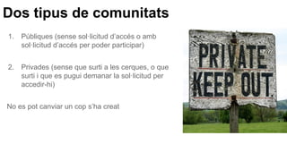 Dos tipus de comunitats
1. Públiques (sense sol·licitud d’accés o amb
sol·licitud d’accés per poder participar)
2. Privades (sense que surti a les cerques, o que
surti i que es pugui demanar la sol·licitud per
accedir-hi)
No es pot canviar un cop s’ha creat
 
