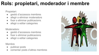 Rols: propietari, moderador i membre
Propietari:
● gestió d’accessos membres
● afegir o eliminar moderadors
● fixar o eliminar publicacions
● afegir o editar categories
Moderadors:
● gestió d’accessos membres
● fixar o eliminar publicacions
● afegir o editar categories
Membre
● publicar posts
● comentar posts d’altres membres
 