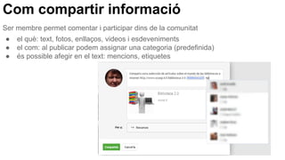 Com compartir informació
Ser membre permet comentar i participar dins de la comunitat
● el què: text, fotos, enllaços, videos i esdeveniments
● el com: al publicar podem assignar una categoria (predefinida)
● és possible afegir en el text: mencions, etiquetes
 