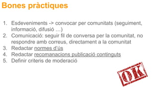 Bones pràctiques
1. Esdeveniments -> convocar per comunitats (seguiment,
informació, difusió …)
2. Comunicació: seguir fil de conversa per la comunitat, no
respondre amb correus, directament a la comunitat
3. Redactar normes d’ús
4. Redactar recomanacions publicació continguts
5. Definir criteris de moderació
 
