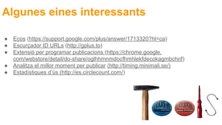 Algunes eines interessants
● Ecos (https://support.google.com/plus/answer/1713320?hl=ca)
● Escurçador ID URLs (http://gplus.to)
● Extensió per programar publicacions (https://chrome.google.
com/webstore/detail/do-share/oglhhmnmdocfhmhlekfdecokagmbchnf)
● Analitza el millor moment per publicar (http://timing.minimali.se/)
● Estadístiques d’ús (http://es.circlecount.com/)
 