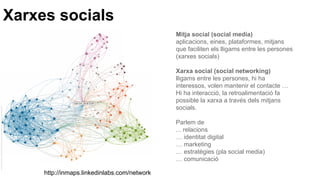 Xarxes socials
Mitja social (social media)
aplicacions, eines, plataformes, mitjans
que faciliten els lligams entre les persones
(xarxes socials)
Xarxa social (social networking)
lligams entre les persones, hi ha
interessos, volen mantenir el contacte …
Hi ha interacció, la retroalimentació fa
possible la xarxa a través dels mitjans
socials.
Parlem de
... relacions
… identitat digital
… marketing
… estratègies (pla social media)
… comunicació
http://inmaps.linkedinlabs.com/network
 
