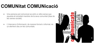 COMUNitat COMUNicació
● Una persona pot comunicar-se amb un altra sense que
aquesta el consideri membre de la seva comunitat (idea de
les xarxes socials)
● L’intercanvi d’informació, de manera formal o informal, és
un element clau en les comunitats.
 