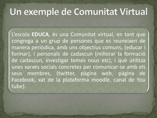 L’escola EDUCA, és una Comunitat virtual, en tant que
congrega a un grup de persones que es reuneixen de
manera periòdica, amb uns objectius comuns, (educar i
formar), i personals de cadascun (millorar la formació
de cadascun, investigar temes nous etc), i què utilitza
unes xarxes socials concretes per comunicar-se amb els
seus membres, (twitter, pàgina web, pàgina de
Facebook, xat de la plataforma moodle, canal de You
tube).
 