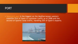 PORT
• Valencia’s port is the biggest on the Mediterranean western
coastthe first of Spain in container traffic as of 2008 and the
second of Spainin total traffic, handling 20% of Spain’s exports.
 