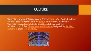CULTURE
• Valencia is known internationally for the Falles (Las Fallas), a local
festival held in March, and for paella valenciana, traditional
Valencian ceramics, intricate traditional dress, and the
architecture of the City of Arts and Sciencesdesigned by Santiago
Calatrava and Félix Candela.
 